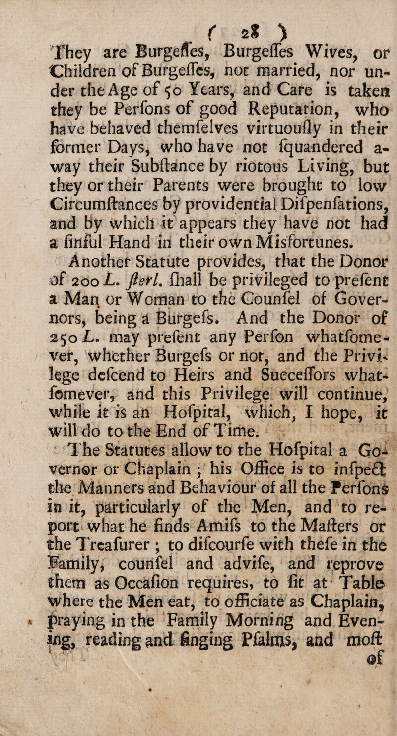 f ** y They are Burgefles, Burgefles Wives, or Children of Burgefles, not married, nor un¬ der the Age of 50 Years, and Care is taken they be Perfons of good Reputation, who have behaved themfelves virtuoufly in their former Days, who have not Iquandered a- way their Subftance by riotous Living, but they or their Parents were brought to low Circumftances by providential Dilpenfations, and by which it appears they have not had a finiul Hand in their own Misfortunes. Another Statute provides, that the Donor of 200 L. fieri, {hall be privileged to prefent a Man or Woman to the Counfel of Gover¬ nors, being a Burgefs. And the Donor of 250 L. may prefent any Perfon whatfome- ver, whether Burgefs or not, and the Privi¬ lege defcend to Heirs and Sueceflors what- fomever, and this Privilege will continue, while it is an Hofpital, which, I hope, it will do to the End of Time. The Statutes allow to the Hofpital a Go¬ vernor or Chaplain ; his Office is to infpe£t the Manners and Behaviour of all the Perfons in it, particularly of the Men, and to re¬ port what he finds Amifs to the Matters or the Treafurer ; to difcourfe with thefe in the Family, counfel and advife, and reprove them as Occafion requires, to fit at Table where the Men eat, to officiate as Chaplain, * graying in the Family Morning and Even¬ ing, reading and finging Pfalms, and molt of