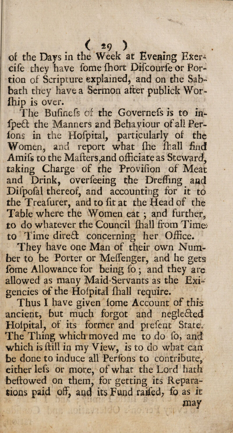 . : ' * . ( *9 ) of the Days in the Week at Evening E&er- cife they have feme fhort Difcourfe or Por¬ tion of Scripture explained, and on the Sab¬ bath they have a Sermon after publiek Wor- fhip is over. The Bufinefs of the Governefs is to in- fpeft the Manners and Behaviour of all Per- lons in the Hofpital, particularly of the Women, and report what (lie fhall find Amifs to the Matters,and officiate as Steward, taking Charge of the Provifion of Meat and Drink, overfeeing the Dreffing and Dilpofal thereof, and accounting for it to the Treafurer, and to fit at the Head of the Table where the Women eat ; and further, to do whatever the Council fhall from Time: to Time direft concerning her Office. They have one Man of their own Num¬ ber to be Porter or Meffenger, and he gets fome Allowance for being fo; and they are allowed as many Maid-Servants as the Exi¬ gencies of the Hofpital fhall require. Thus I have given lome Account of this ancient, but much forgot and neglefted Holpital, of its former and piefcnt State. The Thing which moved me to do fo, and which isftill in my View, is to do what can be done to induce all Perfons to contribute, either lefs or more, of whar the Lord hath beftowed on them, for getting its Repara¬ tions paid off, and its Fund raffed, fo as it may