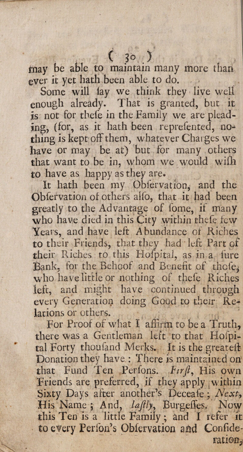 C 3* ,) tnay be able to maintain many more than ever it yet hath been able to do. Some will lay we think they live well enough already. That is granted, but it is not for thefe in the Family we are plead¬ ing, (for, as it hath been reprefented, no¬ thing is kept off them, whatever Charges we have or may be at) but for many others that want to be in, whom we would wifh to have as happy as they are. It hath been my Obfervation, and the Obfervation of others alfo, that it had been greatly to the Advantage of feme, if many who have died in this City within thefe few Years, and have left Abundance of Riches to their Friends, that they had left Part of their Riches to this Hofpital, as in a lure Bank, for the Behoof and Benefit of thclq who have little or nothing of thefe Riches left, and might have continued through every Generation doing Good to their Re¬ lations or others. For Proof of what I affirm to be a Truth, there was a Gentleman left to that Hofpi- tal Forty thoufand Merks. It is the greateft Donation they have : There is maintained on that Fund Ten Ferfons. ttrft. His own Friends are preferred, if they apply within Sixty Days after another’s Deceafe \ Ne.xty His Name ; And, lajfly, Burgeffes, Now this Ten is a little Family; and I refer it to every Performs Obfervation aftd Confide- ratio%