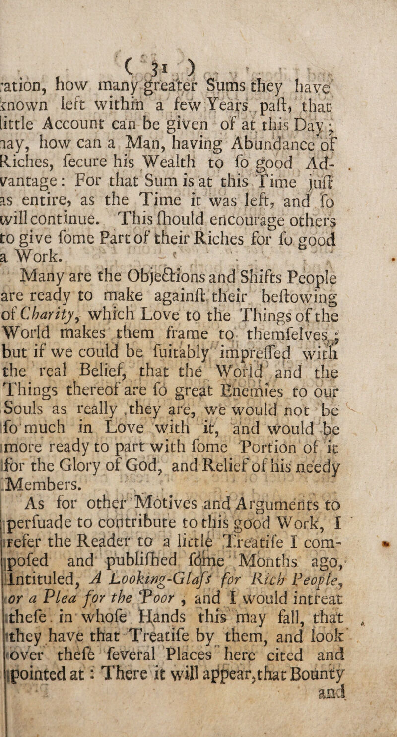 ration, how many greater Sums they have known left within a few Years pall:, that little Account can be given of at this Day •, nay, how can a Man, having Abundance of Hiches, fecure his Wealth to ft good Ad¬ vantage: For that Sum is at this Time juft as entire, as the Time it was left, and fo will continue. Thisfhould encourage others to give fome Part of their Riches for fo good a Work. f: ' . Many are the ObjetTions and Shifts People are ready to make againff their bellowing of Charity, which Love to the Things of the World makes them frame to themfelves ; but if we could be fuitably imprelTed with the real Belief, that the World and the Things thereof are fo great Enemies to our Souls as really .they are, we would not be 'v fomuch in Love with it, and would be more ready to part with fome Portion of it for the Glory of God, and Relief of his needy Members. | As for other Motives and Arguments to ; perfuade to contribute to this good Work, I refer the Reader to a little Treatife I com- pofed and publifhed fdme Months ago,- Intituled, A Lookmg-Glap for Rich People, or a Plea for the ‘‘Poor , and I would intreat ithele . in whofe Hands this may fall, that •they have that Treatife by them, and look over theft feveral Places here cited and pointed at: There it will appear,that Bounty