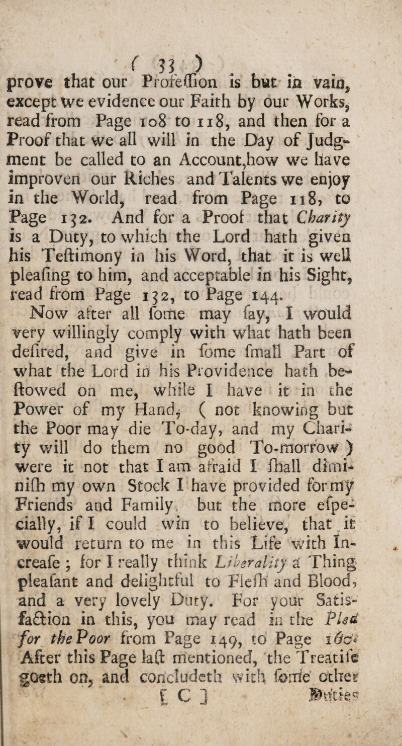 prove that our Proreffion is but in vain* except we evidence our Faith by our Works, read from Page 108 to 118, and then for a Proof that we all will in the Day of Judg¬ ment be called to an Account,how we have improven our Riches and Talents we enjoy in the World, read from Page n8> to Page 132. And for a Proof that Charity is a Duty, to which the Lord hath given his Teftimony in his Word, that it is well pleafing to him, and acceptable in his Sight, read from Page 152, to Page 144. Now after all fome may fay, I would very willingly comply with what hath been defired, and give in fome fmall Part of what the Lord in his Providence hath be- ftowed on me, while I have it in the Power of my Hand* ( not knowing but the Poor may die To-day, and my Chari¬ ty will do them no good To-morrow ) were it not that I am afraid I fhall dimi- nifh my own Stock I have provided for my Friends and Family, but the more efpe- cially, if I could win to believe, that it would return to me in this Life with In- creafe ; for I really think Liberality a Thing pieafant and delightful to Flefh and Blood, and a very lovely Duty. For your Satis- fa£tion in this, you may read in the Plea for the Poor from Page 149, to Page 16c* After this Page lad mentioned, the Treadle gosth on, and concluded! with forrie other f C ] ®tt'tie?