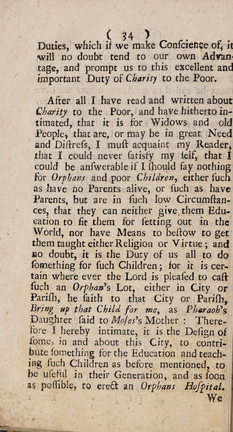 Dudes, which if we make Confidence of* it will no doubt tend to our own Advan¬ tage, and prompt us to this excellent and important Duty of Charity to the Poor. After all I have read and written about Charity to the Poor, and have hitherto in¬ timated, that it is for Widows and old People* that are, or may be in great Need and Diftrefs, I muft acquaint my Reader, that I could never fatisfy my ielf, that I could be anfwerable if I fhould fay nothing for Orphans and poor Children, either fuch as have no Parents alive, or fuch as have Parents, but are in fuch low Circumftan- ces, that they can neither give them Edu¬ cation to fit them for letting out in the World, nor have Means to beftow to get them taught either Religion or Virtue; and no doubt, it is the Duty of us all to do fomething for fuch Children; for it is cer¬ tain where ever the Lord is pieafed to caft fuch an Orphan*s Lot, either in City or Parifb, he faith to that City or Pariflb, Bring up that Child for me, as Pharaoh's Daughter faid to Mo/es's Mother : There¬ fore I hereby intimate, it is the Defign of iome, in and about this City, to contri¬ bute fomething for the Education and teach¬ ing fuch Children as before mentioned, to be ufefu] in their Generation, and as focn as poffible, to ere£t an Orphans HofpitaL ! We