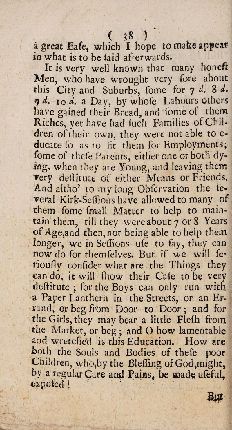 a great Eafe, which I hope to make apf eaf in what is to be laid afterwards. It is very well known that many honeft Men, who have wrought very fore about this City and Suburbs, fome for 7 d. 8 d. 9 d. 10 a Day, by whofe Labours others have gained their Bread, and fome of them Riches, yet have had fuch Families of Chil¬ dren of their own, they were notable to e- ducate fo as to lit them for Employments; fome of thefe Parents, either one or both dy¬ ing, when they are Young, and leaving them very ddiitute of either Means or Friends. And altho’ to my long Obfervation the fe- veral Kirk-Seffions have allowed to many of them fome fmall Matter to help to main¬ tain them, rill they were about 7 or 8 Years of Age,and then, not being able to help them longer, we in Seffions ufe to fay, they can now'’ do for them lei ves. But if we will fe- rioufly confider what are the Things they can do, it will fhow their Caie to be very deftirute ; for the Boys can only run with a Paper Lanthern in the Streets, or an Er¬ rand, or beg from Door to Door; and for the Girls, they may bear a little Flefh from the Market, or beg ; and O how lamentable and wretched is this Education. How are both the Souls and Bodies of thefe poor Children, who,by the Blefling of God,might, by a regular Care and Pains^, be fiaadeufeful, expofed! ' ' : ' | MW . i . s \ 4