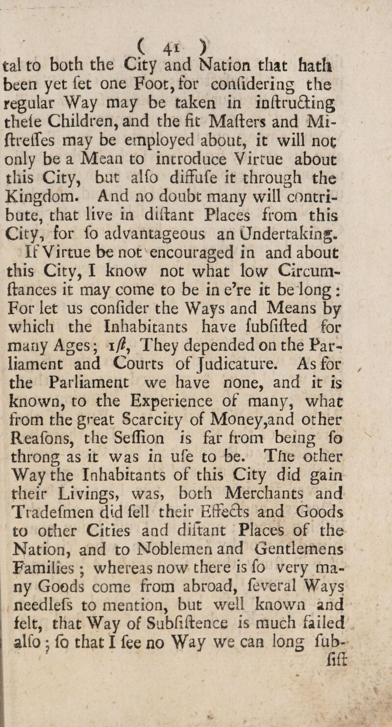 tal to both the City and Nation that hath been yet fet one Foot, for confidering the regular Way may be taken in inftru&ing thele Children, and the fit Matters and Mi- ftreffes may be employed about, it will not only be a Mean to introduce Virtue about this City, but alfo diffufe it through the Kingdom. And no doubt many will contri¬ bute, that live in diftant Places from this City, for fo advantageous an Undertaking. If Virtue be not encouraged in and about this City, I know not what low Circurn- ftances it may come to be in e’re it be long: For let us confider the Ways and Means by which the Inhabitants have fubfifted for many Ages; i/?, They depended on the Par¬ liament and Courts of Judicature. As for the Parliament we have none, and it is known, to the Experience of many, what from the great Scarcity of Money,and other Reafons, the Seflion is far from being fo throng as it was in ufe to be. Tfie other Way the Inhabitants of this City did gain their Livings, was, both Merchants and Tradefmen did fell their Effects and Goods to other Cities and diftant Places of the Nation, and to Noblemen and Gentlemens Families ; whereas now there is fo very ma¬ ny Goods come from abroad, feveral Ways needlefs to mention, but well known and felt, that Way of Subfiftence is much failed alfo: fo that I fee no Way we can long fub- fift