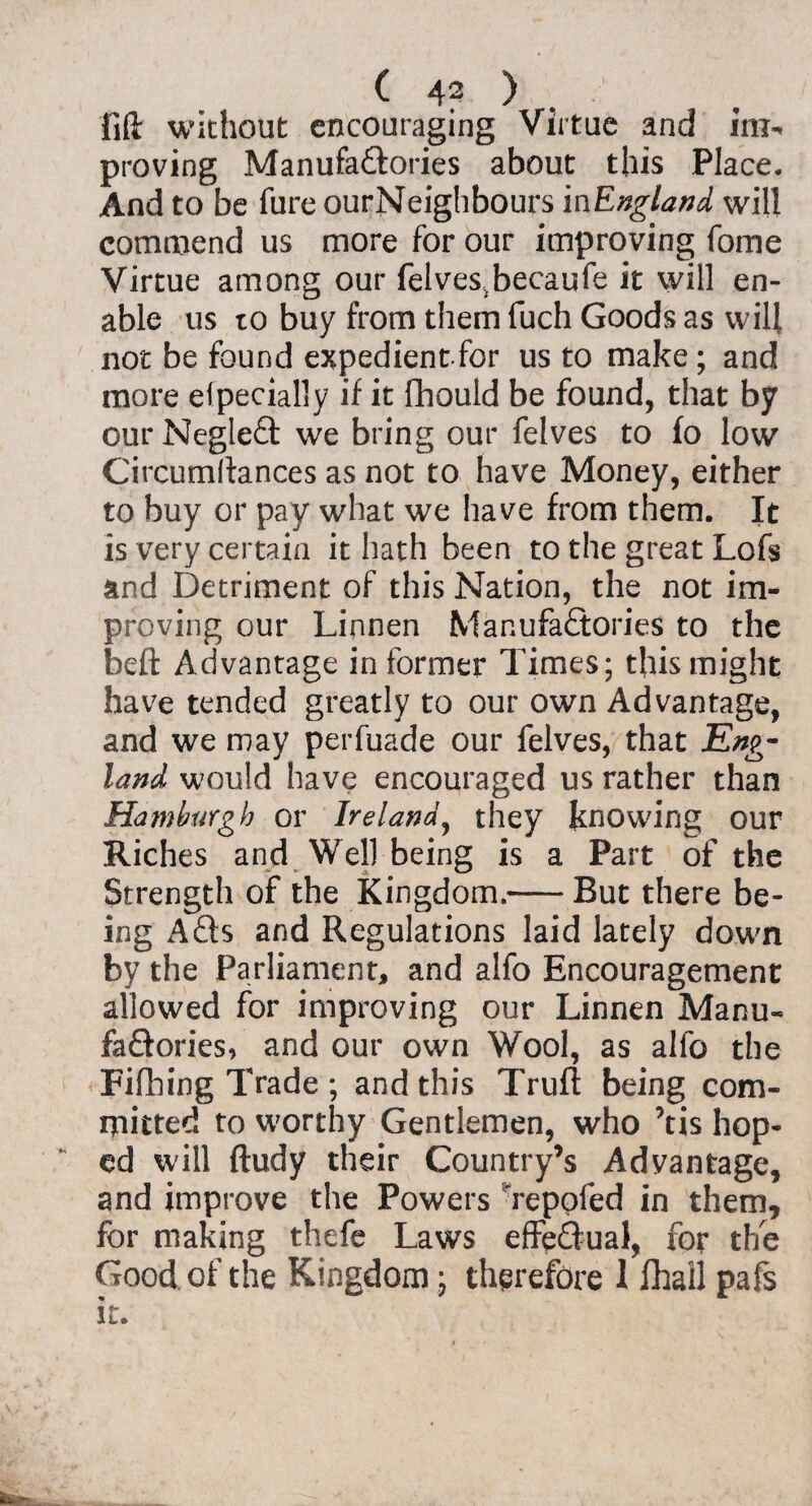 lift without encouraging Virtue and im^ proving Manufactories about this Place. And to be fure ourNeighbours i^England will commend us more for our improving fome Virtue among our felves;becaufe it will en¬ able us to buy from them fuch Goods as will not be found expedientfor us to make; and more efpecially if it fhould be found, that by our NegleCt we bring our felves to fo low Circumftances as not to have Money, either to buy or pay what we have from them. It is very certain it hath been to the great Lofs and Detriment of this Nation, the not im¬ proving our Linnen Manufactories to the beft Advantage in former Times; this might have tended greatly to our own Advantage, and we may perfuade our felves, that Eng¬ land would have encouraged us rather than Hamburgh or Ireland, they knowing our Riches and Well being is a Part of the Strength of the Kingdom.—- But there be¬ ing ACts and Regulations laid lately down by the Parliament, and alfo Encouragement allowed for improving our Linnen Manu¬ factories, and our own Wool, as alfo the Fifhing Trade ; and this Truft being com¬ mitted to worthy Gentlemen, who ’tis hop¬ ed will ftudy their Country’s Advantage, and improve the Powers Tepofed in them, for making thefe Laws effectual, for the Good of the Kingdom; therefore 1 ihall pafs