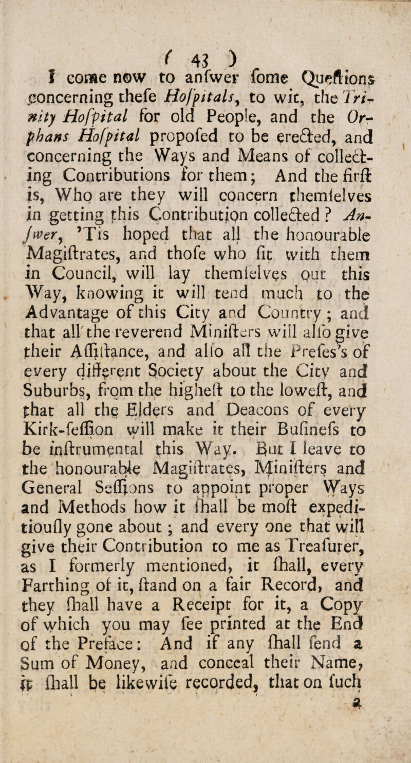 I come now to anfwer fome Queftions concerning thefe Hofptals, to wit, the Tri¬ nity Hofpital for old People, and the Or¬ phans Hofpital propofed to be erected, and concerning the Ways and Means of collect¬ ing Contributions for them; And the firft is, Who are they will concern themlelves in getting this Contribution collected ? An- jwer^ ’Tis hoped that all the honourable Magiftrates, and thofe who fit with them in Council, will lay themlelves out this Way, knowing it will tend much to the Advantage of this City and Country; and that all'the reverend Minifters will allbgive their Afliftance, and alio all the Prefes's of every different Society about the City and Suburbs, from the higheft to the loweft, and that all the Elders and Deacons of every Kirk-feffion will make it their Bufinefs to V t be inftrumental this Way. But l leave to the honourable Magiftrates, Minifters and General Seflions to appoint proper Ways and Methods how it (hall be moft expedi- tioufly gone about; and every one that will give their Contribution to me as Treafurer, as I formerly mentioned, it fhall, every Farthing ot it, ftand on a fair Record, and they fhall have a Receipt for it, a Copy of which you may fee printed at the End of the Preface: And if any fhall fend a Sum of Money, and conceal their Name, ft (hall be likewife recorded, that on fuch »• , 1 • ♦
