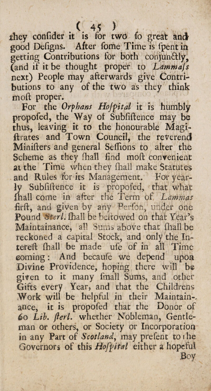 they confider it is for two fo great and good Defigns. After fome Time is fpent in getting Contributions for both conjuhftly, (and if it be thought proper to Ldmmafs next) People may afterwards give Contri¬ butions to any of the two as they think mo ft proper. For the Orphans Hojpital it is humbly propofed, the Way of Subfiftence may be thus, leaving it to the honourable Magi- ftrates and Town Council, the reverend Minifters and general Seffions to alter the Scheme as they fhall find mod convenient at the Time when they fhall make Statutes and Rules for its Management. For year¬ ly Subfiftence it is propofed, that what fhall come in after the Term of Lammas firft, and given by any IPerfoh, under one Pound Uteri, fhall be bellowed on that Year’s Maintainance, all Sufes above that fhall be reckoned a capital Stock, and only the In- tereft fhall be made ufe of in all Time coming: And becaufe we depend upon Divine Providence, hoping there will be given to it many fmall Sums, and other Gifts every Year, and that the Childrens Work will be helpful in their Maintain-, ance, it is propofed that the Donor of 60 Lib. fieri, whether Nobleman, Gentle¬ man or others, or Society or Incorporation in any Part of Scotland, may prefent toihe Governors of this Hofpital either a hopeful Boy