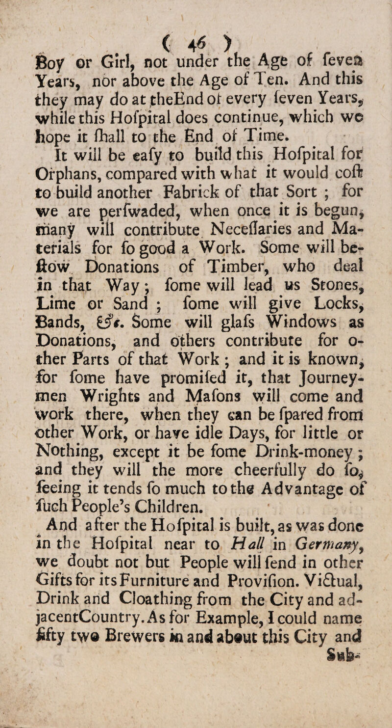 ( 4* ) Boy or Girl, not under the Age of fevefo Years, nor above the Age of Ten. And this they may do at theBnd of every feven Years, while this Hofpital does continue, which we hope it fhall to the End of Time. It will be eafy to build this Hofpital for Orphans, compared with what it would coft to build another Fabrick of that Sort ; for we are perfwaded, when once it is begun, riiany will contribute Neceflaries and Ma¬ terials for fogood a Work. Some will be- ftow Donations of Timber, who deal in that Way; fome will lead us Stones, Lime or Sand ; fome will give Locks, Bands, t§€. Some will glafs Windows as Donations, and others contribute for o- ther Parts of that Work ; and it is known, for fome have promifed it, that Journey¬ men Wrights and Mafons will come and work there, when they can be fpared from other Work, or have idle Days, for little or Nothing, except it be fome Drink-money ; and they will the more cheerfully do fo^ feeing it tends fo much to the Advantage of fuch People’s Children. And after the Hofpital is built, as was done in the Hofpital near to Hall in Germany, we doubt not but People will fend in other Gifts for its Furniture and Provifion. Viflual, Drink and Cloathing from the City and ad- jacentCountry.Asfor Example, I could name fifty tw® Brewers in and ab®ut this City and