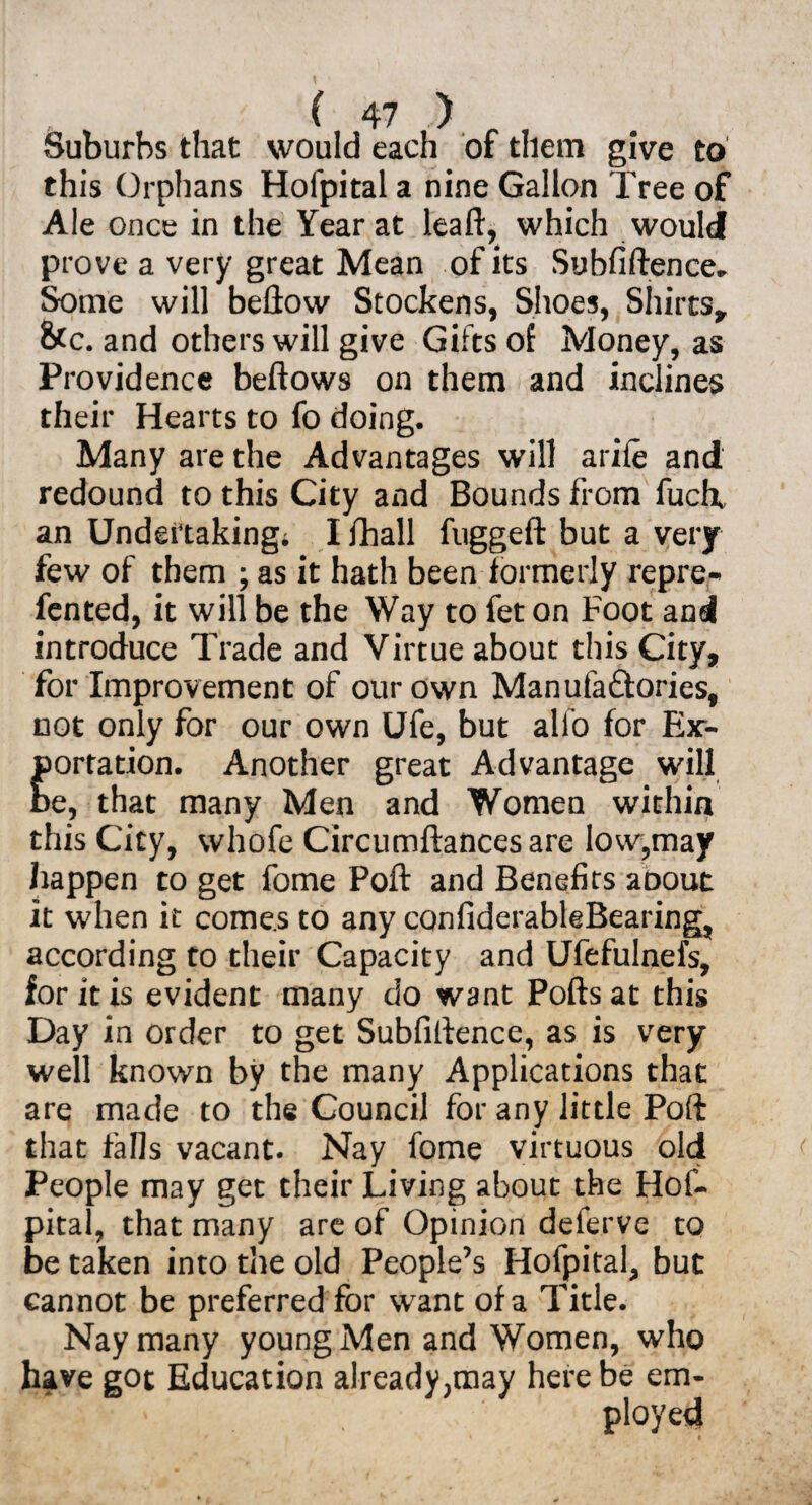 Suburbs that would each of them give to this Orphans Hofpital a nine Gallon Tree of Ale once in the Year at leall, which would prove a very great Mean of its Subfiftence- Some will bellow Stockens, Shoes, Shirts* &c. and others will give Gifts of Money, as Providence bellows on them and inclines their Hearts to fo doing. Many are the Advantages will ariie and redound to this City and Bounds from fuclx an Undertaking; I fhall fuggeft but a very few of them ; as it hath been formerly repre- fented, it will be the Way to fet on Foot and introduce Trade and Virtue about this City, for Improvement of our own Manufactories, not only for our own Ufe, but alio for Ex¬ portation. Another great Advantage will be, that many Men and Women within this City, whofe Circumftancesare low,may happen to get fome Poll and Benefits about it when it comes to any conliderableBearing, according to their Capacity and Ufefulnefs, for it is evident many do want Polls at this Day in order to get Sublillence, as is very well known by the many Applications that are made to the Council for any little Poll that falls vacant. Nay fome virtuous old People may get their Living about the Hof¬ pital, that many are of Opinion deferve to betaken into the old People’s Hofpital, but cannot be preferred for want of a Title. Nay many young Men and Women, who have got Education already;may here be em¬ ployed