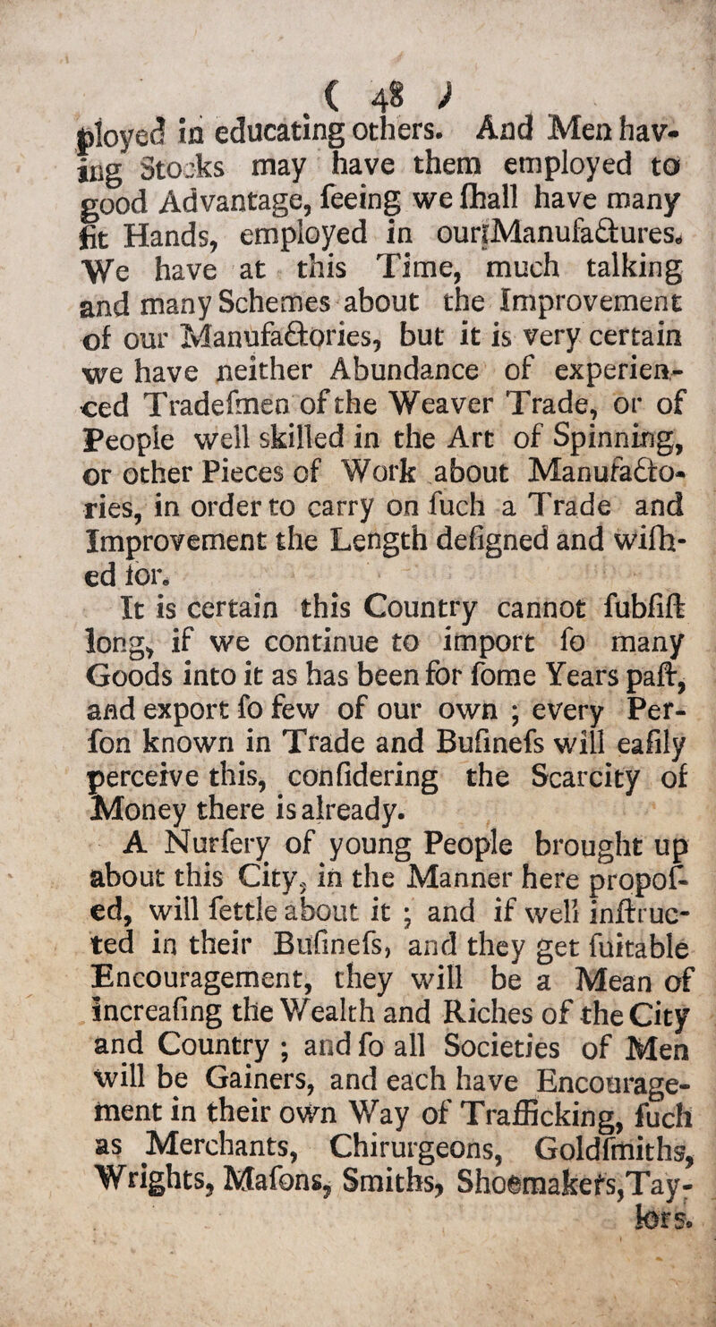 toloyet? in educating others. And Men hav¬ ing Stocks may have them employed to good Advantage, feeing we fhall have many fit Hands, employed in ouriManufaCtures. We have at this Time, much talking and many Schemes about the Improvement of our Manufactories, but it is very certain we have neither Abundance of experien¬ ced Tradefmen of the Weaver Trade, or of People well skilled in the Art of Spinning, or other Pieces of Work about Manufacto¬ ries, in order to carry on fuch a Trade and Improvement the Length defigned and wifh- ed lor. It is certain this Country cannot fubfift long, if we continue to import fo many Goods into it as has been for fome Years paft, and export fo few of our own ; every Per- fon known in Trade and Bufinefs will eafily perceive this, confidering the Scarcity of Money there is already. A Nurfery of young People brought up about this City, in the Manner here propos¬ ed, will fettle about it ; and if well inftme¬ ted in their Bufinefs, and they get fuitable Encouragement, they will be a Mean of increafing the Wealth and Riches of the City and Country ; and fo all Societies of Men will be Gainers, and each have Encourage¬ ment in their own Way of Trafficking, fuch as Merchants, Chirurgeons, Goldfmiths, Wrights, Mafons, Smiths, Sho©makefs,Tay-
