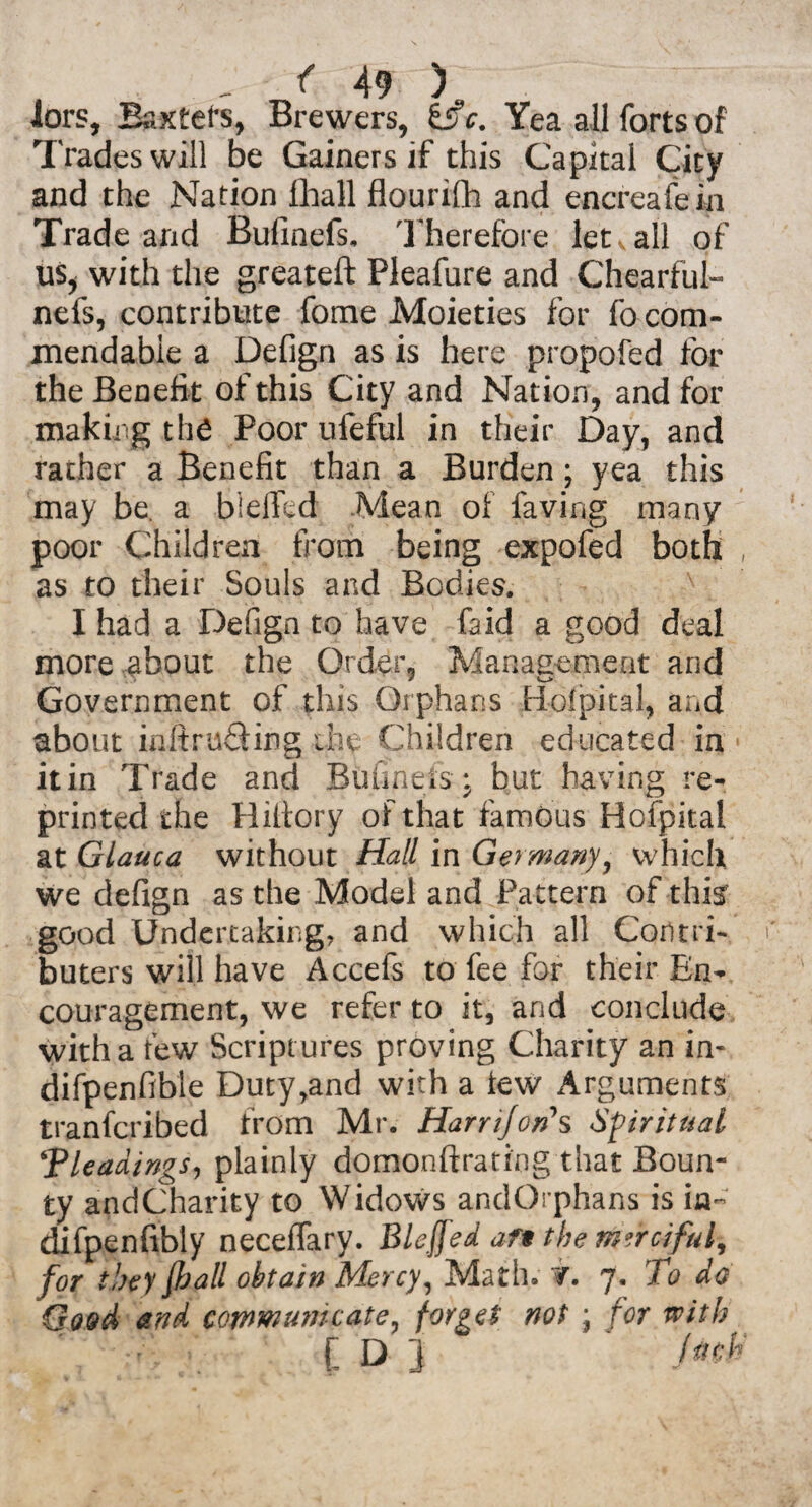 lors, Baxters, Brewers, SsV. Yea all forts of Trades will be Gainers if this Capital City and the Nation fhall flourifh and encreafein Trade and Bufinefs. Therefore let ^ all of us, with the greateft Pleafure and Chearful- nefs, contribute fome Moieties for fo com¬ mendable a Defign as is here propofed for the Benefit of this City and Nation, and for making the Poor ufeful in their Day, and rather a Benefit than a Burden; yea this may be. a blefTed Mean of faving many poor Children from being expofed both , as to their Souls and Bodies. I had a Defign to have faid a good deal more about the Order, Management and Government of this Orphans Hofpital, and about intruding the Children educated in it in Trade and Bufinefs; but having re¬ printed the Hiltory of that famous Hofpital at Glauca without Hall in Germany, which we defign as the Model and Pattern of thi^ good Undertaking, and which all Corttri- buters will have Accefs to fee for their En¬ couragement, we refer to it, and conclude with a few Scriptures proving Charity an in- difpenfible Duty,and with a tew Arguments tranfcribed from Mr. Harr if on's Spiritual \Pleadings, plainly domonftrati'ng that Boun¬ ty andCharity to Widows andOrphans is in- difpenfibty neceflary. Bleffed af* the merciful, for they fhall obtain Mercy, Math. W. 7. To do Good and communicate, forges not ; for with [ D j filth