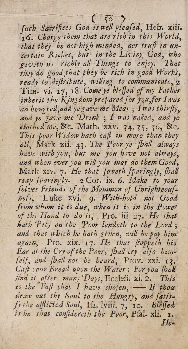 ( fo > filch Sacrifices God is well pleafed, Heb. xiii. j(5. Charge them that are rich in this World, ^ /wf high minded, nor trufi in un¬ certain Riches, hut in the Living God, 0^0 giveth us richly all Things to enjoy. That they do goody hat they be rich in good Works y ready to diflribute, willing to communicate, 2 Tim. vi. 17, 18* blejjed of my Father inherit the Kingdom preparedfor you for I was an hungredymd ye gave me Meat ; I was thirfly, and ye gave me ‘Drink ; I was naked, and ye clothed me,&c. Math. xxv. 34, 35, 36, This poor Widow hath cafi in more than they all, Mark xii. 45. X&£ Poor ye {hall always have with you, but me you have not always, ever you will you may do them Goody Mark xiv. 7. He that Joweth fparingly, [hall reap jparingly. 2 Cor. ix. 6. Mz&tf to your jelves Friends of the Mammon of Unrighteouf- nefs, Luke xvi. y. With-hold not Good from whom it is due, when it is in the Power of thy Hand to do it, Pro. iii 27. He that hath \Pity on the Poor lendeth to the Lord ; and that which he hath given, will he pay him again, Pro. xix. 17. He that floppeth his Far at the Cry of the Poory fhall cry alfo him- felf, and fhall not be heard, Prov. xxi. tj. Cafi your Bread upon the Water ; For you [had find it after many 'Days, Ecclefi. xi. 2. This is the Fafi that I have chojen, -If thou draw out thy Soul to the Hungry, and fat is- fy the afflicted Soul, Jfa. Iviif. y, 10. Eleffied is he that conftdereth the Poor, Plal. xli. 1. He-