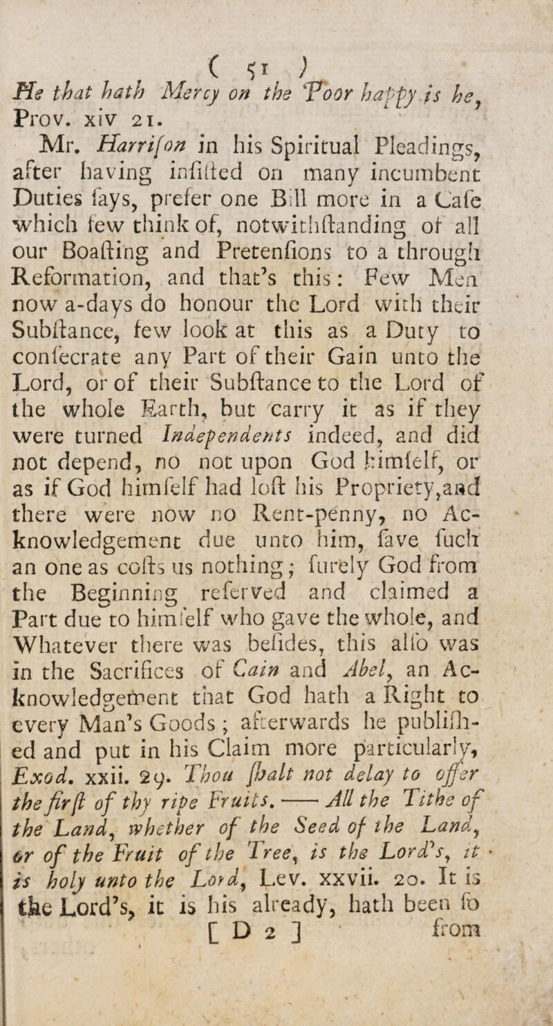 ( ) .fife hath Mercy on the \Poor happy is he, Prov. xiv 21. Mr. Harr if on in his Spiritual Pleadings, after having infilled on many incumbent Duties fays, prefer one Bill more in a Cafe which few think of, notwithftanding of all our Boafting and Pretenfions to a through Reformation, and that’s this: Few Men now a-days do honour the Lord with their Subftance, few look at this as a Duty to confecrate any Part of their Gain unto the Lord, or of their Subftance to the Lord of the whole Earth, but carry it as if they were turned Independents indeed, and did not depend, no not upon God bimfelf, or as if God hirnfelf had loft his Propriety,and there were now no Rent-penny, no Ac¬ knowledgement due unto him, fave fuch an one as cofts us nothing; furely God from the Beginning referred and claimed a Part dueto hirnfelf who gave the whole, and Whatever there was befides, this alfo was in the Sacrifices of Cain and Abel, an Ac¬ knowledgement that God hath a flight to every Man’s Goods ; afterwards he publish¬ ed and put in his Claim more particularly, Exod. xxii. 29. Thou [bait not delay to offer the fir [l of thy ripe Fruits.-All the Tithe of the Land, whether of the Seed of the Land, or of the Fruit of the Tree, is the Lord's, it is holy unto the Lord, Lev. xxvii. 20. It is the Lord’s, it is his already, hath been fo