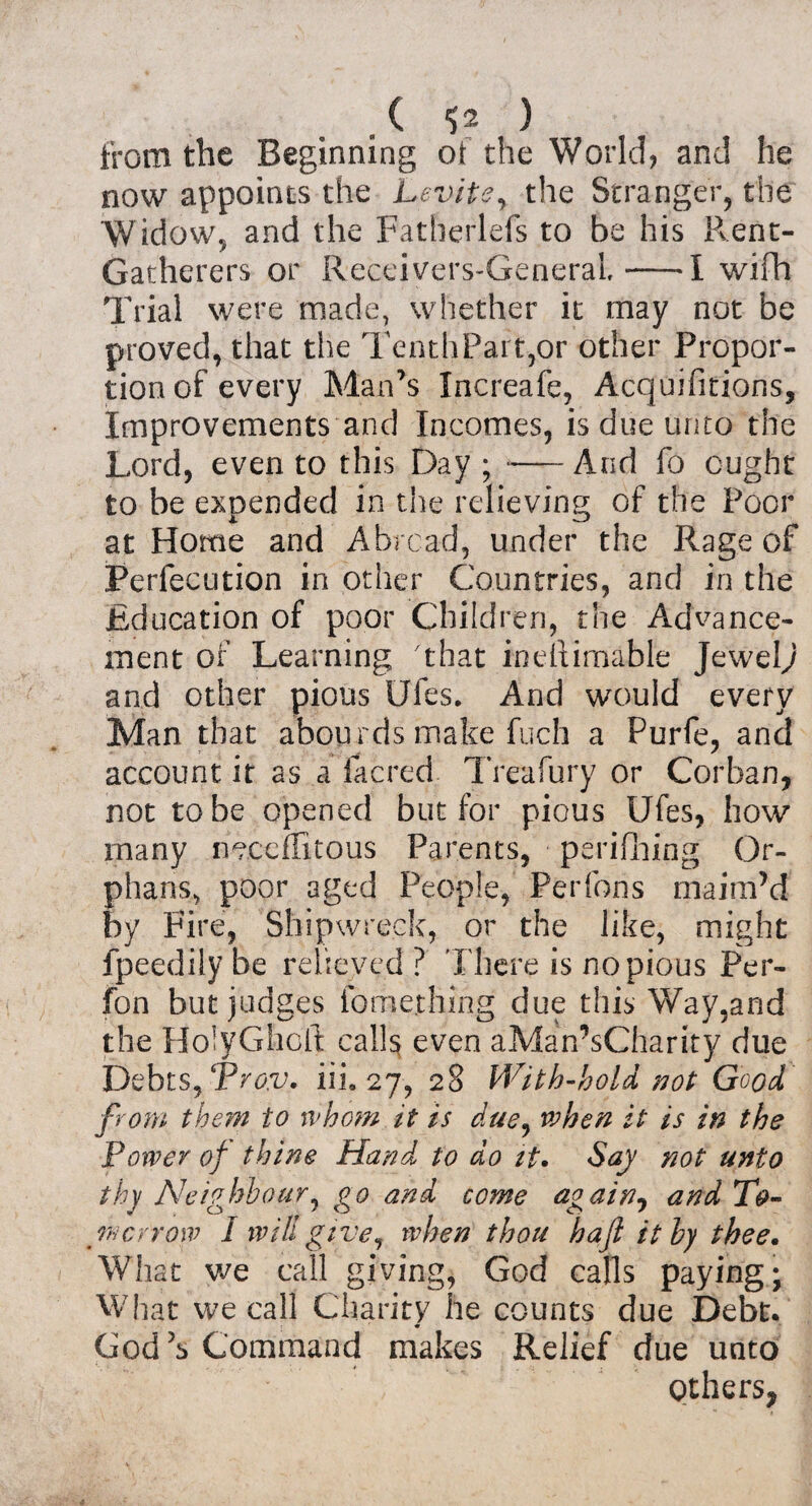 . ( *52 ) from the Beginning of the World, and he now appoints the Levite, the Stranger, the Widow, and the Fatherlefs to be his Rent- Gatherers or Receivers-GeneraL-1 wifh Trial were made, whether it may not be proved, that the TenthPart,or other Propor¬ tion of every Man’s Increafe, Acquifitions, Improvements and Incomes, is due unto the Lord, even to this Day ;-And fo ought to be expended in the relieving of the Poor at Home and Abroad, under the Rage of Per lee Lit ion in other Countries, and in the Education of poor Children, the Advance¬ ment of Learning that ineftimable Jewelj and other pious Ules. And would every Man that abourds make fuch a Purfe, and account it as a facred Treafury or Corban, not to be opened but for pious Ufes, how many neceffitous Parents, perifhing Or¬ phans, poor aged People, Per fori s maim’d by Fire, Shipwreck, or the like, might fpeedilybe relieved? There is no pious Per- fon but judges fome.thing due this Way,and the HolyGhoft calls even aMan’sCharity due Debts, Pro.v. iii. 27, 28 With-hold not Good from them to whom it is due, when it is in the Power of thine Hand to do it. Say not unto thy Neighbour, go and come again9 and To¬ wer row I will give, when thou haft ithy thee. What we call giving, God calls paying; What we call Charity he counts due Debt. m Cod’s Command makes Relief due unto Others,