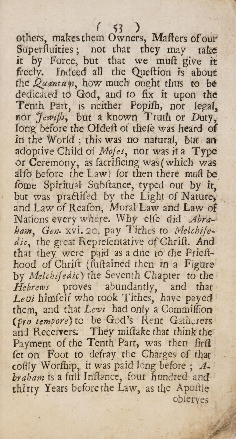 others, makes them Owners, Mafters of our Superfluities; not that they may take it by Force, but that we mull give it freely. Indeed all the Queftion is about the Quanta yj, how much ought thus to be dedicated td God, and to fix it upon the Tenth Part, is neither Popifh, nor legal, nor JewiJh, but a known Truth or Duty, long before the Oldeft of thefe was heard of in the World ; this was no natural, but an adoptive Child of Mojes, nor was it a Type or Ceremony, as facrificing was (which was alfo before the Law) for then there mull be fome Spiritual Subftance, typed out by it, but was praftifed by the Light of Nature, and Law of Reafon, Moral Law and Law of Nations every where. Why elfe did Abra¬ ham, Gen• xvi. 2C. pay Tithes fo Melchije- dic, the great Reprelentative of Chrifi. And that they were paid as a due to the Priefl- hood of Chrift (fuftained then in a Figure by Melcbijedic) the Seventh Chapter to the Hebrews proves abundantly, and that Levi himfelf who took Tithes, have payed them, and that Levi had only a Commiffion (pro tempore) tc be God’s Rent Gatherers and Receivers. They mifiake that think the Payment of the 7enth Part, was then firft fet on Foot to defray the Charges of that coldly Worlhip, it was paid long before ; A- Iraham is a full Infbnce, four hundred and thirty Years before the Law, as the Apoitie obieryes