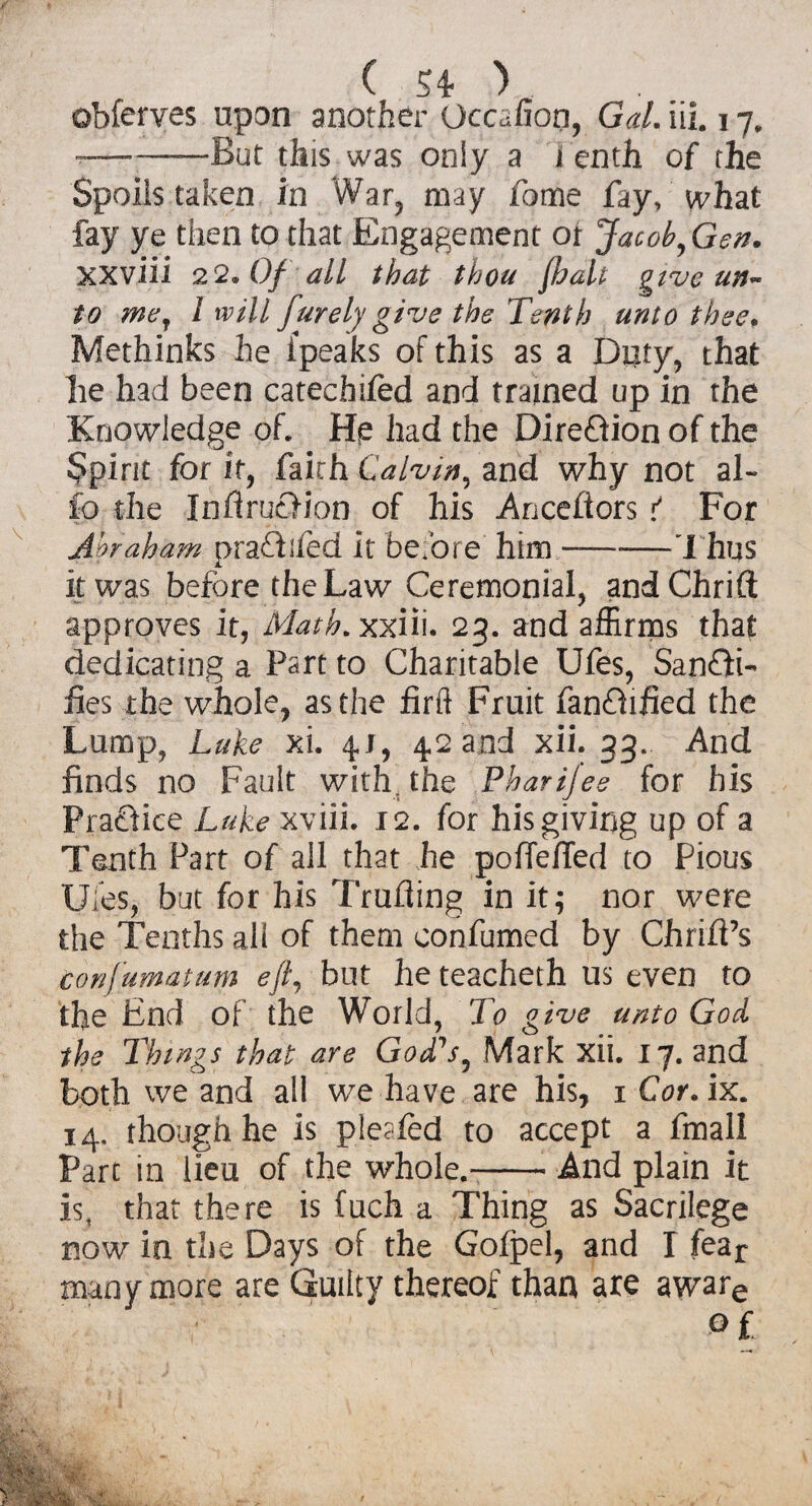 obferves upon another Occafion, Gal. iii. 17. --But this was only a tenth of the Spoils taken in War, may fome fay, what fay ye then to that Engagement ot Jacob, Gen. xxviii 22. Of all that thou ftoalt give un¬ to me, l will furely give the Tenth unto thee. Methinks he {peaks of this as a Duty, that he had been catechifed and trained up in the Knowledge of. He had the DireOion of the Spirit for it, faith Calvin, and why not al- fo the InflrucHon of his Anceflors t For Abraham prafhfed it before him-Thus it was before the Law Ceremonial, andChrift approves it, Math, xxiii. 23. and affirms that dedicating a Part to Charitable Ufes, Sanfli- fies the whole, as the firft Fruit fanOified the Lump, Luke xi. 4. J, 4.2 and xii. 33. And finds no Fault with, the Pharijee for his Praflice Luke xviii. 12. for his giving up of a Tenth Part of all that he poffelTed to Pious Ufes, but for his Trufling in it 5 nor were the Tenths all of them confumed by Chrift’s confumatum eft, but he teacheth us even to the End of the World, To give unto God the Things that are God's, Mark xii. 17. and both we and all we have are his, x Cor. ix. 14. though he is pleafed to accept a fmall Part in lieu of the whole.--And plain it is, that there is fuch a Thing as Sacrilege now in the Days of the Gofpel, and I fear many more are Guilty thereof than are aware of