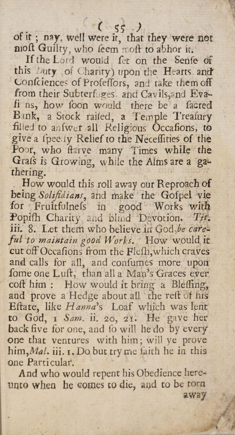 / f. ( 5? ) of it ; nay, well were it, that they were not moft Guilty, who feem rroft to abhor it. If the Lord would fet on the Senfe of this V>uty ,of Charity) r/pon the Hearts and Confidences of Profeftbrs, and take them off from their Subterfuges- and Cavils,and Eva- fi ns, how foon would there be a facred Bank, a Stock railed, a Temple Treafury ■ filled to anfwer all Religious Occafions, to give a fpeeiy Relief to the Neceffities of the Poor, who ftarve many l imes while the Grafs is Growing, while the Aims are a ga^- thering. . How would this roll away our Reproach of being Solifidians, and make the Gofpel vie for Fruitfulnefs in good Works with Popifih Charity and blind Devotion, Tif. iii. 8. Let them who belie ve in God -he care¬ ful to maintain good Works. How would it cut off Occafions from the Flefh, which craves and calls for all, and confumes more upon fome one Luft, than all a Man’s Graces ever coft him : How would it bring a Blelfing, and prove a Hedge about all the reft of Jus Eftate, like Hanna's Loaf which was lent to God, i Sam, ii. 20, 21. He gave her back five for one, and fo will he do by every one that ventures with him; will ye prove him,Mal. iii. 1, Do but try me faith he in this one Particular. And who would repent his Obedience here¬ unto when he GQmes to die, and to be torn away jwi 1 * 3 ' M • ■if j - 4