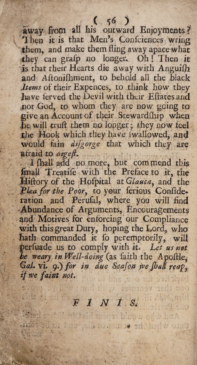 (50 away from all his outward Enjoyments? Then it is that Men's Confciences wring them, and make them fling away apace what they can graip no longer. Oh! Then it is that their Hearts die away with Anguifh and Aftonifhment, to behold all the black Items of their Expences, to think how they have lerved the Devil with their Eftatesand nor God, to whom they are now going to give an Account of their Stewardship when lie will truft them no longer; they now feel the Hook which they have iwallowed, and would lain dt [gorge that which they are afraid to atgeft. I Shall add no more, but com mend this fmall Treadle with the Preface to it, the Hiftory of the Hofpital at Glauca, and the Flea for the Poor, to your ferious Confide- ration and Perufal, where you will find -Abundance of Arguments, Encouragements and Motives for enforcing our Compliance with this great Duty, hoping the Lord, who . hath commanded it fo peremptorily, will perfuade us to comply with it. Let us not he weary in Well-doing (as faith the A pottle,- Gal. vi. 9.) for in due Seafcn we fhall reap^ if we faint not. I \. ' FINIS, -