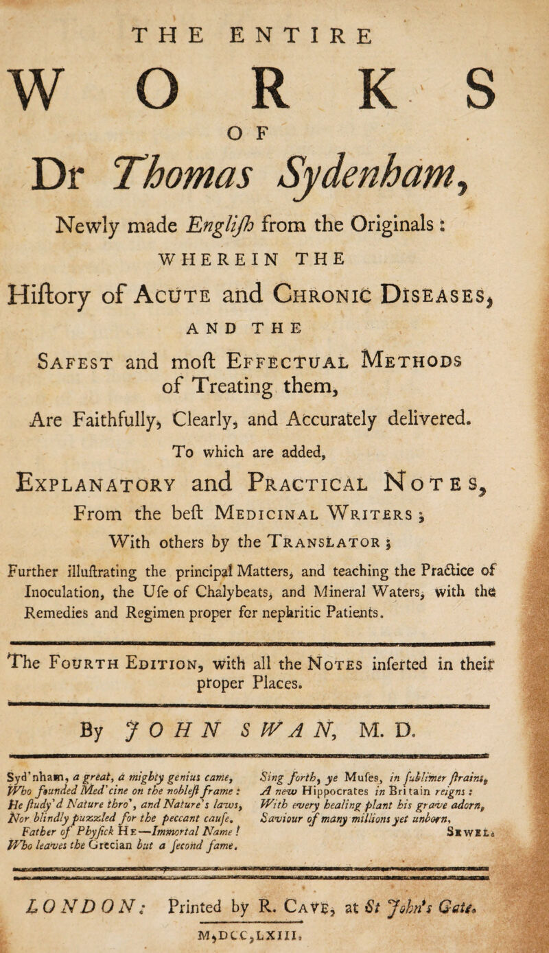 THE ENTIRE W O R K S OF Dr Thomas Sydenham, Newly made Englijh from the Originals: WHEREIN THE Hiftory of Acute and Chronic Diseases* AND THE Safest and mod Effectual Methods of Treating them. Are Faithfully* Clearly, and Accurately delivered. To which are added, Explanatory and Practical Notes, From the beft Medicinal Writers , With others by the Translator j Further illuftrating the principal Matters, and teaching the Practice of Inoculation, the Ufe of Chalybeats> and Mineral Waters, with the Remedies and Regimen proper for nephritic Patients. The Fourth Edition, with all the Notes inferted in their proper Places. By JOHN SWAN, M. D. Syti’nham, a great, a mighty genius came, Sing forth, ye Mufes, in fuklimer firaim9 Who founded Med'cine on the noblefiframe : A new Hippocrates in Britain reigns : He fiudy'd Nature thro', and Nature's laws. With every healing plant kis grave adornt Nor blindly puttied for the peccant caufe. Saviour tf many millions yet unborn., Father of Phyfck He—Immortal Name ! S* WELc Who leaves the Grecian but a Jecond fame. L 0 ND ON: Printed by R. Cave, at St John's Getg* M*DCC,LXIII»