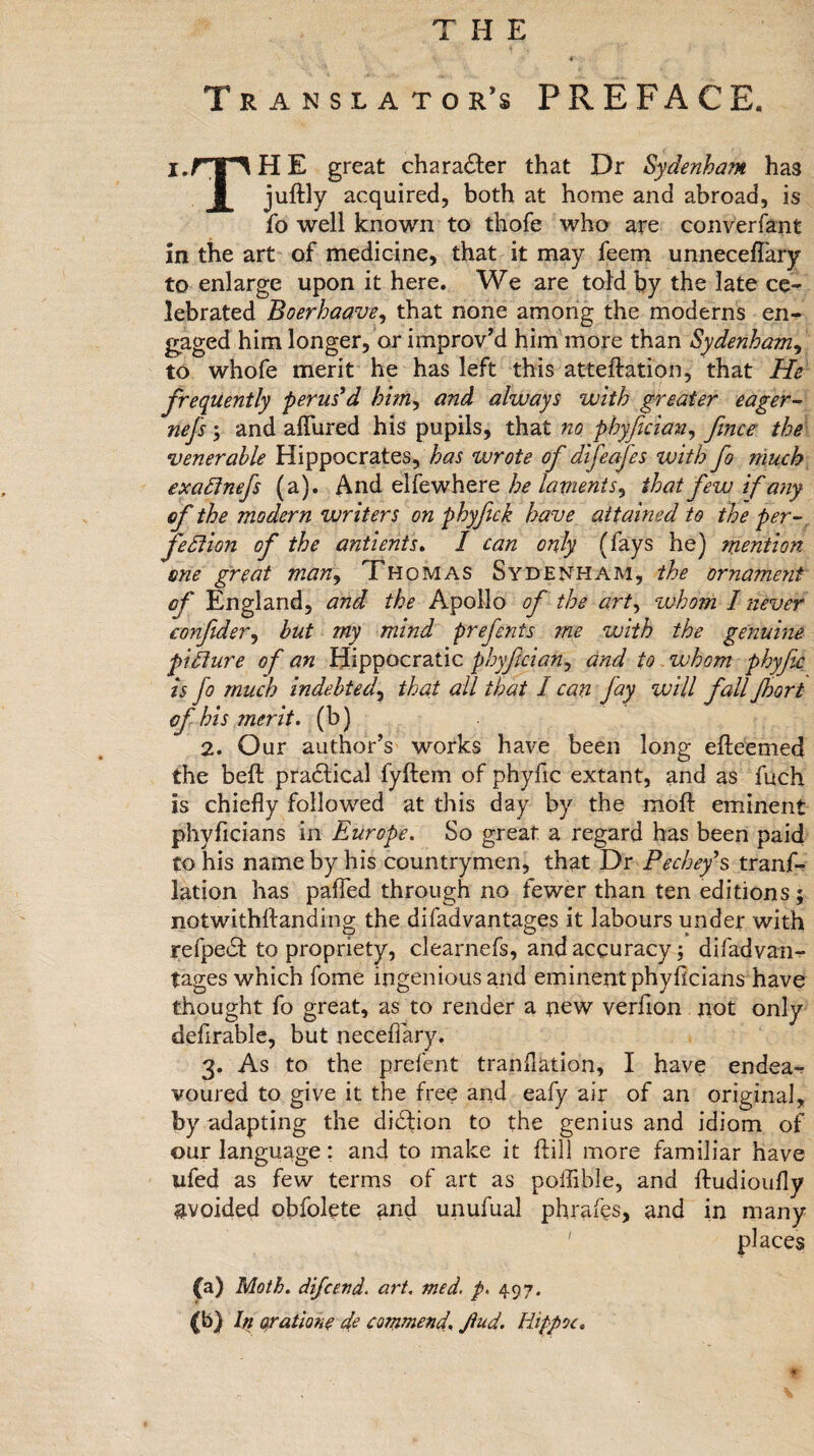 THE * Translator’s PREFACE. l.rn H E great character that Dr Sydenham, has jultly acquired, both at home and abroad, is fo well known to thofe who are converfant in the art of medicine, that it may feem unneceflary to enlarge upon it here. We are told by the late ce¬ lebrated Boerhaave, that none among the moderns en¬ gaged him longer, or improv’d him more than Sydenham, to whofe merit he has left this attention, that He frequently perus’d himy and always with greater eager- nefs ; and allured his pupils, that no phyfician, fence the venerable Hippocrates, has zvrote of difeafes with fo much exaCtnefs (a). And elfewhere he lament s9 that few if any of the modern writers on phyfeck have attained to the per¬ fection of the antients. I can only (fays he) mention one great many Thomas Sydenham, the ornament of England, and the Apollo of the art, whom I never eonfider, but my mind prefents me with the genuine picture of an Hippocratic phyfician, and to whom phyjic is fo much indebted, that all that I can fay will fall Jhort of bis merit, (b) 2. Our author’s works have been long efteemed the beft practical lyftem of phyfic extant, and as fuch is chiefly followed at this day by the molt eminent phyficians in Europe. So great a regard has been paid to his name by his countrymen, that Dr Pechefs tranf- lation has palfed through no fewer than ten editions; notwithftanding the difadvantages it labours under with refpedd to propriety, clearnefs, and accuracy; difadvan^ tages which fome ingenious and eminent phyficians have thought fo great, as to render a new verfion not only defirable, but necefiary. 3. As to the prefent tranflation, I have endea-r voured to give it the free and eafy air of an original, by adapting the didhon to the genius and idiom of our language: and to make it fiil] more familiar have ufed as few terms of art as polfible, and ftudioufly ^voided obfolete and unufual phraiys, and in many ' places 00 Moth, difcend. art. med. p, 497.