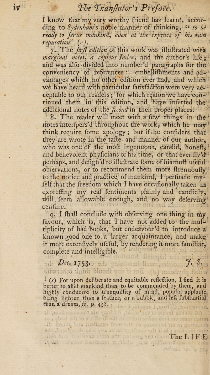 n ^ p , v> r ♦ w p. ,, , „ I know that my very worthy friend has learnt, accor¬ ding to Sydenham’s ndble manner of thinking, C4 to ferve mankind, erJen at the 'expence of his own reputation(*). 7.. The firft edition of this work was illuftrated wit-h marginal notes, copious Index, and the author’s life; and was alfo divided into number’d paragraphs for the convenience of references :—embellifhments and ad¬ vantages which no Other'edition ever'had, and which wc have heard with particular fatisfaCtion were very ac¬ ceptable to oiir readers; for which reafon we have con¬ tinued them in this edition, and have inferted the * , > additional notes of the fecondm their proper places. 8. The reader will meet with d few things in the ' iiotes iriterfpers’d throughout the work, which he may think require fome apology; but if.he confiders that they are wrote in the tafte and manner of our author, vidio was one of the moil ingenuous, candid, honeff,'1 and benevolent phyficians of his time, or that ever liv’d perhaps, arid defigft’d to illuflrate f6me of his mod: ufeful obfervations, or to recommend them more ftrenuoufly to the notice and pradfice of mankind, Iperfuade my- felf that the freedom which I have occaiionally taken in epcpreffing my. real fentiments plainly and candidly,’ will feein allowable enough, and no way deferving cenfure. 9. I fhall conclude with obferving one thing in my favour, which is, that I have not added to the mul¬ tiplicity of bad books, but endeavour’d to introduce a known good one to a larger acquaintance, and make It more extenfively lifeful, by rendering it more familiar, complete and intelligible. Dec. 1753. y. s. Oil ,7 i /. , , O buiO.1 kX ... ' '.l , \ j l .f i (e) For upon deliberate and equitable reflexion, I find it is better to aflifl mankind than to be commended by them, and highly conducive to tranquillity of mind, popular applaufe being lighter than a feather, or a bubble, and Ids fubftantiaj than a dream, ib. p. 458. The LIFE