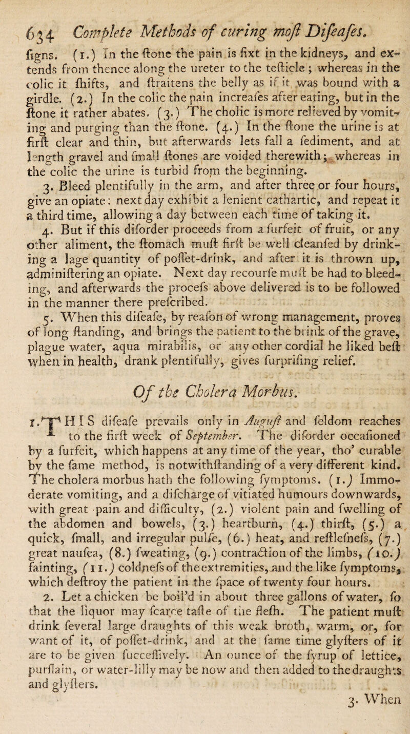 figns. (i.) in the ftone the pain is fixt in the kidneys, and ex¬ tends from thence along the ureter to the tefticle ; whereas in the colic it fhifts, and ftraitens the belly as if it was bound with a girdle. (2.) In the colic the pain increafes after eating, but in the ftone it rather abates. (3.) The cholic is more relieved by vomit¬ ing and purging than the ftone. (4.) In the ftone the urine is at firft clear and thin, but afterwards lets fall a fediment, and at length gravel andfmall ftones are voided therewith; whereas in the colic the urine is turbid from the beginning. 3. Bleed plentifully in the arm, and after three or four hours, give an opiate: next day exhibit a lenient cathartic, and repeat it a third time, allowing a day between each time of taking it. 4. But if this diforder proceeds from a furfeit of fruit, or any other aliment, the ftomach muft firft be well deanfed by drink¬ ing a lage quantity of poUet-drink, and after it is thrown up, adminiftering an opiate. Next day recourfe muft be had to bleed¬ ing, and afterwards the procefs above delivered is to be followed in the manner there prescribed. 5. When this difeafe, by reafon of wrong management, proves of long Handing, and brings the patient to the brink of the grave, plague water, aqua mirabilis, or any other cordial he liked belt when in health, drank plentifully, gives furprifmg relief. Of the Cholera Morbus. X Tip HIS difeafe prevails only in Auguft and feldom reaches -*• to the firft week of September. The diforder occasioned by a furfeit, which happens at any time of the year, tho’ curable by the fame method, is notwithftanding of a very different kind. The cholera morbus hath the following fymptoms. (i.J Immo¬ derate vomiting, and a difehargeof vitiated humours downwards, with great pain and difficulty, (2.) violent pain and fwelling of the abdomen and bowels, (3.) heartburn, (4.) thirft, (5.) a quick, fmall, and irregular pulie, (6.) heat, and reftlefnefs, (7.) great naufea, (8.) fweating, (g.) contraction of the limbs, (10.) fainting, (lid) coldnefsof the extremities, and the like fymptomSj which deftroy the patient in the fpace of twenty four hours. 2. Let a chicken be boil’d in about three gallons of water, fo that the liquor may fcarce taffe of the flefh. The patient muft drink feveral large draughts of this weak broth, warm, or, for want of it, of poffet-drink, and at the fame time glyfters of it are to be given fuccedively. An ounce of the fyrup of lettice, purflain, or water-lilly may be nov/and then added to the draughts and glyfters. 3. When