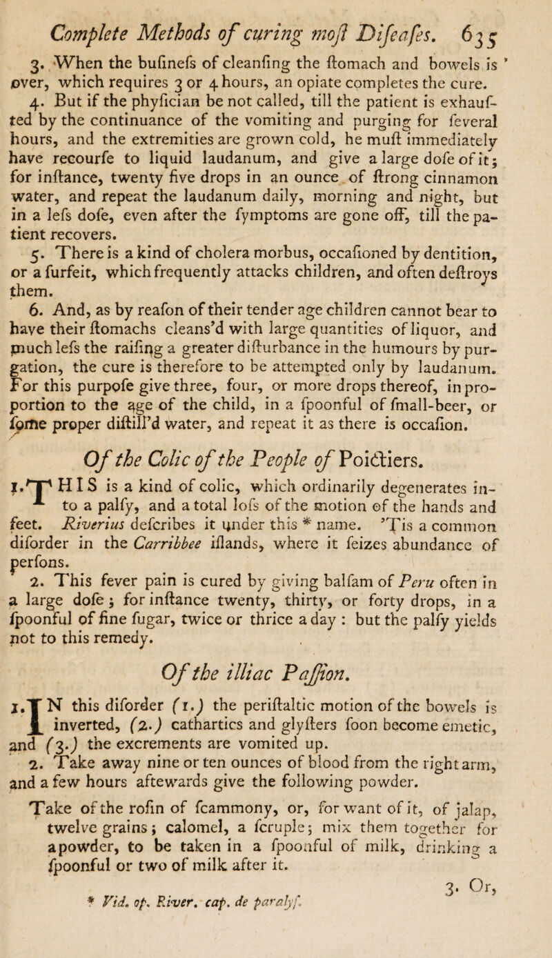 3. When the bufinefs of cleanfing the ftomach and bowels is ’ over, which requires 3 or 4 hours, an opiate completes the cure. 4. But if the phyfician be not called, till the patient is exhauf* ted by the continuance of the vomiting and purging for feveral hours, and the extremities are grown cold, he muft immediately have recourfe to liquid laudanum, and give a large dofe of it; for inftance, twenty five drops in an ounce of ftrong cinnamon water, and repeat the laudanum daily, morning and night, but in a lefs dofe, even after the fymptoms are gone off, till the pa¬ tient recovers. 5. There is a kind of cholera morbus, occafioned by dentition, or afurfeit, which frequently attacks children, and often deflroys them. 6. And, as by reafon of their tender age children cannot bear to have their ftomachs cleans’d with large quantities of liquor, and piuch lefs the raifiqg a greater difturbance in the humours by pur¬ gation, the cure is therefore to be attempted only by laudanum. For this purpofe give three, four, or more drops thereof, in pro¬ portion to the age of the child, in a fpoonful of fmall-beer, or ipme proper diftilfd water, and repeat it as there is occafion. Of the Colic of the People of Poidftiers. I.'TP HIS is a kind of colic, which ordinarily degenerates in- A to a palfy, and a total lofs of the motion of the hands and feet. Riverius defcribes it under this * name. 5Tis a common diforder in the Carribbee illands, where it feizes abundance of perfons. 2. This fever pain is cured by giving balfam of Peru often in a large dofe; for inftance twenty, thirty, or forty drops, in a fpoonful of fine fugar, twice or thrice a day : but the palfy yields not to this remedy. Of the illiac Pafion. I.TN this diforder (1.) the periftaltic motion of the bowels is inverted, (l>) cathartics and glyfliers foon become emetic, and (3.J the excrements are vomited up. 2. Take away nine or ten ounces of blood from the right arm, and a few hours aftewards give the following powder. Take oftheroftnof fcammony, or, for want of it, of jalap, twelve grains; calomel, a fcruple; mix them together for a powder, to be taken in a fpoonful of milk, drinking a fpoonful or two of milk after it. * Vid. op. River. cap. de paralyf. 3- Or,