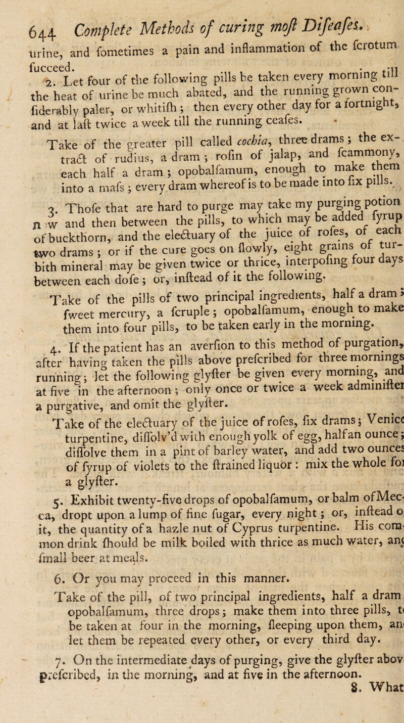 ^ . .1 • n__frs urine, and fometimes a pain and inflammation of the fcrotum- fucceed. 2. Let four of the following pills be taken every morning till the heat of urine be much abated, and the running grown con fiderably paler, or whitifh ; then every other day for a fortnight, and at laft twice a week till the running ceafes. Take of the greater pill called cochia, three drams; the ex¬ tra# of rudius, a dram ; rofin of jalap, and .cammony, each half a dram; opobalfamum, enough to make them into a mafs; every dram whereof is to be made into lix pills. » • —--j j •?. Thofe that are hard to purge may take my purging potion n w and then between the pills, to which may be added^ lyrup of buckthorn, and the ele#uary of the juice of rofes, or each two drams; or if the cure goes on (lowly, eight grams of tur- bith mineral may be given twice or thrice, interpofing four a*ys between each dofe ; or, inftead of it the folio wing. Take of the pills of two principal ingredients, half a dram* fweet mercury, a fcruple ; opobalfamum, enough to make them into four pills, to be taken early in the morning. a. If the patient has an averfion to this method of purgation, after having taken the pills above preferred for three mornings running; Jet the following glyfter be given every morning, aiid at five in the afternoon ; only once or twice a week admmiitei a purgative, and omit the glyfter. Take of the ele#uary of the juice of rofes, fix drams; Venice turpentine, dififolv’d with enough yolk of egg, hah an ounce; diffolve them in a pint of barley water, and add two ounces of fyrup of violets to the (trained liquor : mix the whole foi a glyfter. 5. Exhibit twenty-five drops of opobalfamum, or balm ofMec- ca, dropt upon a lump of fine fugar, every night; or, inftead o it, the quantity of a hazle nut of Cyprus turpentine. His com¬ mon drink (hould be milk boiled with thrice as much water, am (mail beer at meals. 6. Or you may proceed in this manner. Take of the pill, of two principal ingredients, half a dram opobalfamum, three drops; make them into three pills, t< be taken at four in the morning, fleeping upon them, an< let them be repeated every other, or every third day. 7. On the intermediate days of purging, give the glyfter abov preferibed, in the morning, and at five in the afternoon. 8, What