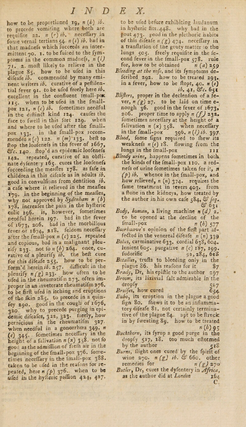 how to bo proportioned 19, n (£) ib. to precede vomiting where both are requifite 22. n (r) ib. neceflary in fome vernal tertians 54. n (s) ib. bad in that madnefs which fucceeds an inter¬ mittent 70. 1. to be fuited to the fym- ptoms in the common madnefs, n (/) 71. 2. moft likely to relieve in the plague 85. how to be ufed in this difeafe ib. commended by many emi¬ nent writers ib. curative of a peftilen- tial fever 91. to be ufed freely here ib. excellent in the confluent Imall-poK j 1 when to be ufed in the fmall- pox 12 r, n{c)ib. fometimes needful in the diftintt kind 12*. caufes the face to fwell in this fort 129. when and where to be ufed after the fmall- pox 133, in the fmall-pox recom¬ mended 77(c) 122. n (tfi) 133* beft to flop the loofenefs in the fever of 1667, &c. 140. Hop’d an epidemic loofenefs 142. repeated, curative of an obfti- nate dyfente-y 165, cures the loofenefs fucceeding the meafles 178. as fafe in children in this difeafe as in adults ib. good in convulfions from dentition ib. a cafe where it relieved in the meafles 179. in the beginning of the mealies, why not approved by Sydenham n (b) J78. increafes the pain in the hyfteric colic 196. is, however, fometimes needful herein 197. bad in the fever of 1673, 206. bad in the morbilious fever of 1674, 218. feldom necelfary after the fmall-pox n (c) 225. repeated and copious, bad in a malignant pleu- r.ify 233. not lo n (b) 264. once, cu¬ rative of a pleurify ib. the beft cure for this difeafe 255. how to be per¬ form’d herein#. 257- difficult in the pleurify n(g) 233. how often t0. be ufed in the rheuinadfin 273. often im¬ proper in an inveterate rheumatifm 2760 to be firft ufed in itching and eruptions of the fkin 2S5. to precede in a quin- fey 290, good in the cough of 1676, 320 why to precede purging in epi¬ demic difeafes, 322, 3*1' freely, how pernicious in the rheumatifm 3^7' when needful in a gonorrhoea 349’ n (e) 345. fometimes neceflary in the height of a falivation n (x) 35^* not good as the admiffion of ftelh air in the beginning of the fmall-pox 3?^. f°rrie~ times neceflary in the imali-pox 388. taken to be ufed in the reafons lor re¬ peated, herenfp) 376. when to be ufed in the hyileiic paffion 424, 427. to be ufed before exhibiting laudanum in hyfteric fits,448. why bad in the gout 473. good in the plethoric habits of this difeale n (g) 474. necelfary in a tranflation of the gouty matter o the lungs 505. freely requiiite in the fe- cond fever in the fmall-pox 378. rule for, how to be obtained n (a) 259 Bleeding at the nofe, and its fymptoms de¬ ferred 292. how to be treated 293. in a fever, how to be ftopt, 4c. n (e) ib. 41, &c, 651 Blijiers, proper in the declenfion of a fe¬ ver, n (g) 27. to be laid on time e- nough 36. good in the fever of 2673, 206. proper time to apply n (f) 232. fometimes neceflary at the height of a falivation n (x) 338. when neceflary in the fmall-pox 396. n{l)ib, 397 Blood, fome flgns required to Ihew its weaknefs n (e) 18. flowing from the lungs in the fmall-pox in .Bloody urine, happens fometimes in both the kinds of the fmall-pox no. a red- nefs of urine fometimes taken for it, n (p) ib, whence in the fmall-pox, and how relieved, n (») 374. requires the fame treatment in tevers 403. from a ftone in the kidneys, how treated by the author in his own cafe 384, & jeq. & 631 Body, human, a living machine n (d) i.~ to be opened at the decline of the fmall-pox n (h) 577 Batrhaa'z/e’s opinion of the firft part af¬ fected in the venereal difeafe n (72) 339 Bolus, carminative 633. cordial 638, 604. lenient 605. purgative n (c) 187, 199. fudorific 92,284,6*8 Bet alius, trails to bleeding only in the plague 86. his reafons for it 8/ Brady, Dr, his epiftle to the author 97 Broom, its lixivial fait admirable in the dropfy 527 Bruifes, how cured 634 Bubo, its eruption in the plague a good fign 80. fhews it to be an inflamma¬ tory difeafe 81. not certainly ternaina- tive of the plague 84. apt to be ftrock in by fweating 89, how to be treated n{h) 95 Buckthorn, its fyrup a good purge in the dropfy 517, 18. too much efteemed by the author 318 Burns, flight ones cured by the fpirit of wine 270. n (g) ib. & 660. other remedies for n (g) 270 Butler, Dr, cures the dyfentery in Africa, as the author did at London  164 C