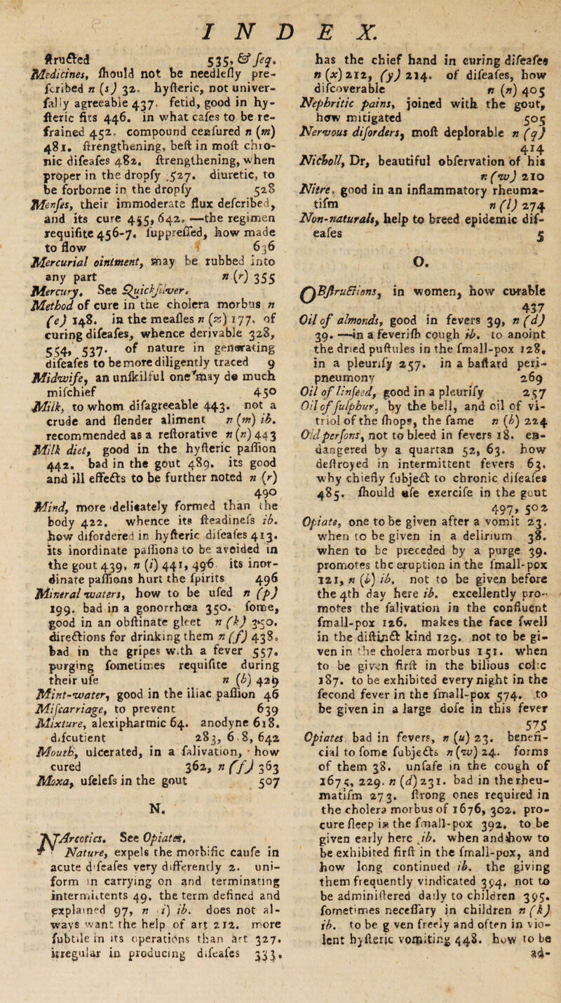 ftru£ed 535 Medicines, Ihould not be needlefly pre¬ ferred n (sJ 32. hyfteric, not univer- fally agreeable 437. fetid, good in hy¬ fteric fits 446. in what cafes to be re¬ frained 452* compound ceefured n (m) 481. ftrengtbening, beft in moft chio- nic difeafes 482. ftrenglhening, when proper in the dropfy .527. diuretic, to be forborne in the dropfy 528 Menfes, their immoderate flux defcribed, and its cure 455, 642, —the regimen trequifite 456-7. fuppreffed, how made to flow 636 Mercurial ointment, may be rubbed into any part n{r) 355 Mercury, See £>uickjiiver. Method of cure in the cholera morbus n (e) 148. in the meafles n (*)i 77* curing difeafes, whence derivable 328, 554> 537* nature *n generating difeafes to be more diligently traced 9 Midwife, an unfeilful one’may de much mifchief 45° Milk, to whom difagreeable 443. not a crude and flender aliment n (m) ib. recommended as a reftorative tt (») 44 3 Milk diet, good in the hyfteric paflion 442. bad in the gout 489, its good and ill effects to be further noted n (r) 490 Mind, more delisately formed than the body 422. whence its fteadinels ib. how difordered in hyfteric difeafes 413. its inordinate paffions to be avoided in the gout 439, n (/) 441, 496 its inor¬ dinate paifions hurt the fpirits 496 Mineral -waters, how to be ufed n (p) 199, bad in a gonorrhoea 350. force, good in an obftinate gleet n (k) 3*50. directions for drinking them n (f) 438, bad in the gripes w.th a fever 557. purging fometirnes requifite during their ufe n (b) 42I9 Mint-water, good in the iliac pafiion 46 Mifcarriage, to prevent 639 Mixture, alexipharmic 64. anodyne 618. difcutient 283, 6 8, 642 MoutB, ulcerated, in a falivation, • how cured 362, nffj 363 Moxa, ufelefs in the gout 507 N. 7\TArcotia, See Opiates, y ■ Nature, expels the morbific caufe in acute d'feafes very differently 2. uni¬ form in carrying on and terminating intermiitents 49. the term defined and explained 97, n ■ i) ib. does not al¬ ways want the help of art 212. more fubtile in its operations than art 327. irregular in producing difeafes 33^. has the chief hand in curing difeafes n (x) 212, ^^214. of difeafes, how discoverable n (n) 405 Nephritic pains, joined with, the gout, hew mitigated 509 Ner-vous diforders, moft deplorable n (q) 4*4 Nicholl, Dr, beautiful obfervation of his r.(w) 210 Nitre, good in an inflammatory rheuma- tifm n (l) 274 Non-naturals, help to breed epidemic dif¬ eafes 5 O. r\BftruEiians, in women, how curable 437 Oil of almonds, good in fevers 39, n(d) 39. —in a fever jib cough ib. to anoint the dried puftules in the fmall-pox 128, in a pleunfy 257. in a baftard peri- pneumony 269 Oil of linfeed, good in a pleurify 257 Oil of fulphur, by the bell, and oil of vi¬ triol of the fhope, the fame n (b) 224 Oldperfons, not to bleed in fevers 18. en¬ dangered by a quartan 52, 63. how deftroyed in intermittent fevers 63. why chiefly fubjedt to chronic difeafes 485. fhould life exercife in the gout 497, 502 Opiate, one to be given after a vomit 23, when to be given in a delirium 38. when to be preceded by a purge 39. promotes the eruption in the fmall-pox 121, « (£) ib. not to be given before the 4th day here ib. excellently pro¬ motes the falivation is the confluent fmall-pox 126. makes the face fwell in the diftin£h kind 129. not to be gi¬ ven in the cholera morbus 151. when to be given firft in the bilious coi:c 187. to be exhibited every night in the fecond fever in the fmall-pox 574. to be given in a large dofe in this fever 57s Opiates bad in fevers, n («) 23. benefi¬ cial to fome fubjedts n(w)z 4. forms of them 38. unfafe in the cough of 167 5, 229. n (d) 231. bad in the rbeu- matifm 273. ftrong ones required in the cholera morbus of 1676, 302. pro¬ cure fleep i» the fmall-pox 392. to be given early here ib. when andihow to be exhibited firft in the fmall-pox, and how long continued ib. the giving them frequently vindicated 394, not to be adminiftered daily to children 395. fometirnes necefl’ary jn children n (k) ib. to be g ven freely and often in vio¬ lent hyfteric vomiting 448. how to be