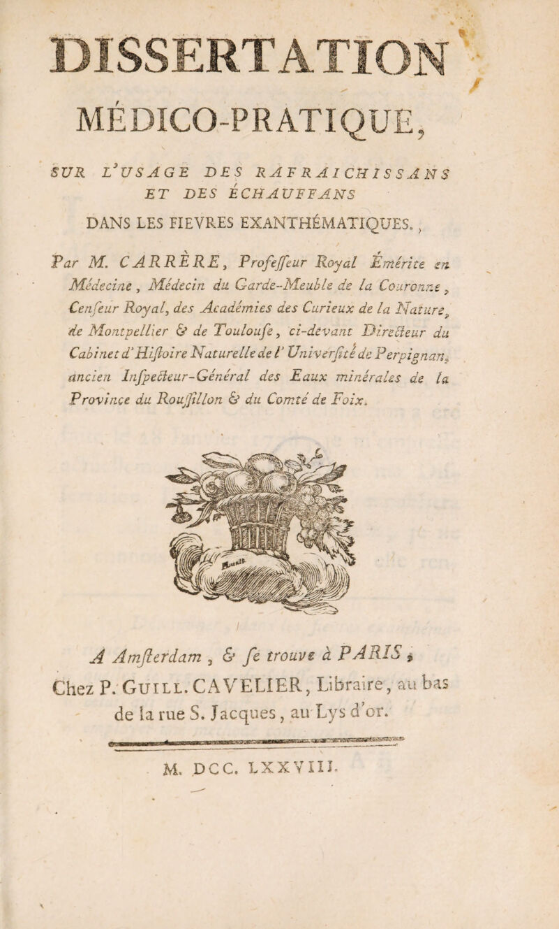 DISSERTATION MÉDICO-PRATIQUE, SUR L USAGE DES R A F R A I CH 1 S S A N S ET DES ÉCHAUFFANS DANS LES FIEVRES EXANTHÉMATIQUES», Par M. C A R RÈ RE, Profejfeur Royal Émérite en Médecine , Médecin du Garde-Meuble de la Couronne , Censeur Royal, des Académies des Curieux de la Nature de Montpellier & de Toulouse, ci-devant Directeur du Cabinet d'H’tftoire Naturelle de C Univerjïte de Perpignan, ancien InfpeHeur-Général des Eaux minérales de la Province du Roufjillon & du Comté de Foix» A Amjlcrdam , & fe trouve à PARIS, Chez P. Guill. CAVELIER, Libraire, au bas de la rue S. Jacques , au Lys d’or. M. PC C. LXXVIII.