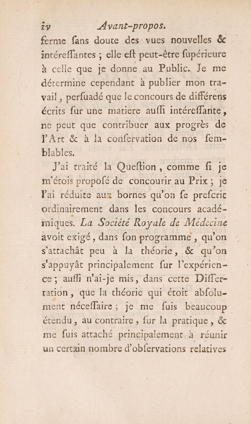 îv Avant-propos. ferme fans douce des vues nouvelles & intéreffantes ; elle eft peut-être fupérieure / à celle que je donne au Public. Je me détermine cependant à publier mon tra¬ vail j perfuadé que le concours de différens écrits fur une matière aufli intéreflante * ( , . ; «-.V- i ■■ * . ne peut que contribuer aux progrès de F Art & à la confervation de nos fem- blables. j’ai traité la Queftion , comme fi je rnetois propofé de concourir au Prix ; je fai réduite au a bornes qu’on fe prefcric ordinairement dans les concours acadé¬ miques. La Société Royale de Médecine avoit exigé, dans fon programme , qu’on s’attachât peu à la théorie, & qu\m s’appuyât principalement fur Inexpérien¬ ce ; auffi n’ai-je mis, dans cette DifTer- ration ? que la théorie qui étoit ab fol li¬ ment néceffaire ; je me fuis beaucoup étendu * au contraire , fur la pratique , & me fuis attaché principalement à réunir un certain nombre d’obfervations relatives