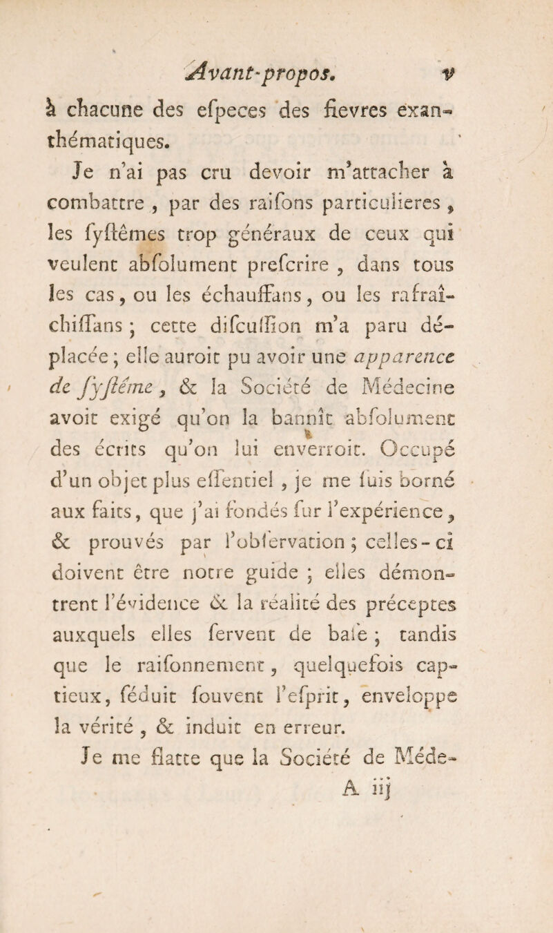 à chacune des efpeees des fievres exan¬ thématiques. Je n’ai pas cru devoir m’attacher à combattre , par des raifons particulières , les fyftêmes trop généraux de ceux qui veulent abfolument preferire , dans tous les cas, ou les échauffans, ou les rafraî¬ chi flans ; cette difeuflion m’a paru dé¬ placée ; eüe auroit pu avoir une apparence de fyjlême, & la Société de Médecine avoir exigé qu’on la bannir abfolument des écrits qu’on lui enverroir. Occupé d’un objet plus effet)ciel , je me luis borné aux faits, que j’ai fondés fur l’expérience, & prouvés par fobfervacion ; celles-ci doivent erre notre guide ; elles démon¬ trent l’évidence et la réalité des préceptes auxquels elles fervent de baie ; tandis que le rai Tonne ment, quelquefois cap¬ tieux, féduit fouvent l’efprit, enveloppe la vérité , & induit en erreur. Je nie flatte que la Société de Méde- A H|