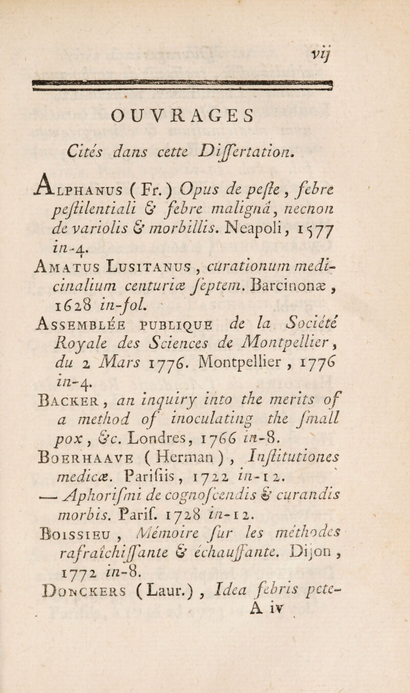 • » OUVRAGES Cités dans cette Dijfertation. Alphanus ( Fr. ) Opus de pefle , febre pejülentiaii & febre maügnâ, neenon de variolis & morbillis. Meapoli, 1577 in- 4. Amatus Lusitanus , curationum medi- cinalium centuriæ feptem. Barcinonæ * 1628 in-fol. ' Assemblée publique de la Société Royale des Sciences de Montpellier, du z Mars 1776. Montpellier , 1776 z /z-4. Backer , æ/z inquiry into the merits of a method of inoculating the fmall pox , Londres, ijGG in-8. Boerhaave ( Herman ) , Inflitutiones médiat. Parifiis, 1722 in-iz. — Aphorifmi de cognofcendis & curandis morlns. Parif. 1728 z/z-12. Boissieu , Mémoire fur les méthodes rafraîchiffante & échauffante. Dijon , 1772 z/z-8. DoimCKERS (Laur.), Idea febris pctc- A iv