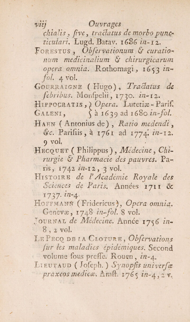 viij Ouvrages dit ali $ y five 3 traclatus de morho pane« ticulari• Lugd. Bacav. 1686 in-iz. Forestüs 5 QbJ'ervadonum & car ado~ num medicinalium & chirurgicarum opéra omnia. RothcmagR 1653 r/z~* foi 4 vol Gourraigne (Hugo), Traclatus de febribus. Monfpelii, 1730. in-12. Hippoçratis j ) Opéra. Lutetiæ - ParfC Galeni, \ à 1639 ad 1680 in-fol. Haen { Antonius de) , Rado medendi , &c\ Parifiis , à 1761 ad 1774. in-12. 9 vol Hecque-t ( Philippus) 9 Médecine , Cfti- rurgie & Pharmacie des pauvres. Pa¬ ris, 1742 in-iz^ 3 vol. Histoire de l1 Académie Royale des Sciences de Parts. Années 1711 & 1737. m-4. Hoffmann (Fridericus), Opéra omnia. Genevse, 1748 in*fol. 8 vol. Journal de Médecine. Année 17^{J z/2- 8 9 2 vol. LePeco de ia Clôture , Qbfervations fur les maladies épidémiques, Second volume fous prefTe. Rouen , A2-4. Lieutaüd ( Jofeph. ) Synopfis unïverfæ praxeos medicœ. Amft. 175 c z/2-4 > 2 v*