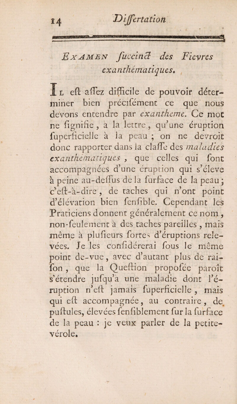 / Examen fuccinS des Fièvres exanthématiques* Il eft affiez difficile de pouvoir déter¬ miner bien précifément ce que nous devons entendre par exanthème. Ce mot ne lignifie , a la lettre, qu’une éruption fuperficielie a la peau ; on ne devroit donc rapporter dans la cîaffie des maladies exanthématiques , que celles qui font accompagnées d’une éruption qui s’élève a peine au-de (Tu s delà furface de la peau; c’eft-à-dire , de taches qui n’ont point d’élévation bien fenfible. Cependant les Praticiens donnent généralement ce nom , non-feulement à des taches pareilles, mais même à plufieurs fortes d’éruptions rele¬ vées. Je les cofifidérerai fous le même point de-vue, avec d’autant plus de rai- fon , que la Queftion propofée paroît s’étendre jufqu’a une maladie dont l’é¬ ruption n’eft jamais fuperficielie , mais qui eft accompagnée, au contraire, de puftules, élevées fenliblement fur la furface de la peau : je veux parler de la petite- vérole. y