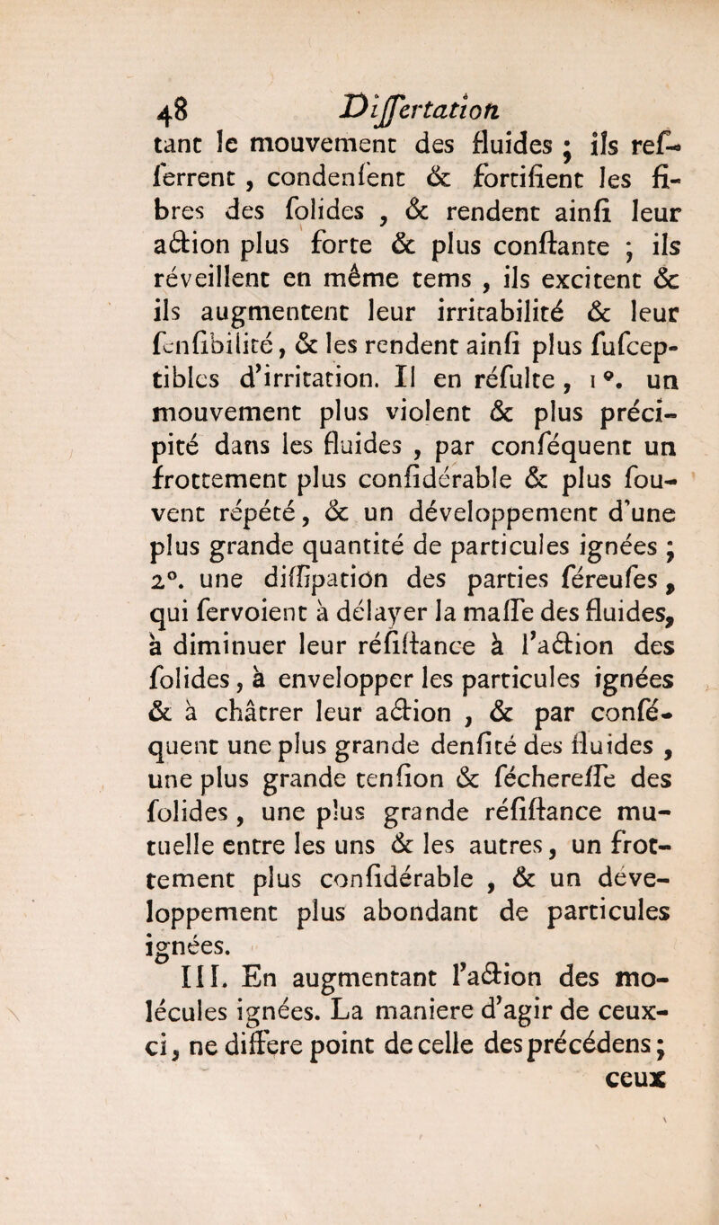 tant le mouvement des fluides j ils refi* ferrent , condenfent & fortifient les fi¬ bres des folides , & rendent ainfi leur adion plus forte & plus confiante ; ils réveillent en même tems , ils excitent & ils augmentent leur irritabilité & leur fcnfibilité, & les rendent ainfi plus fufcep- tibles d’irritation. Il en réfulte , 19. un mouvement plus violent & plus préci¬ pité dans les fluides , par conféquent un frottement plus confidérable & plus fou- vent répété, & un développement d'une plus grande quantité de particules ignées ; 20. une diffipation des parties féreufes , qui fervoient à délayer la malfe des fluides, à diminuer leur réfifiance à l’adion des folides, à envelopper les particules ignées & à châtrer leur adion , & par confé¬ quent une plus grande denfité des fluides , une plus grande tenfion & fécherefle des folides , une plus grande réfifiance mu¬ tuelle entre les uns & les autres, un frot¬ tement plus confidérable , & un déve¬ loppement plus abondant de particules ignées. III. En augmentant l’adion des mo¬ lécules ignées. La maniéré d’agir de ceux- ci, ne différé point de celle desprécédens; ceux