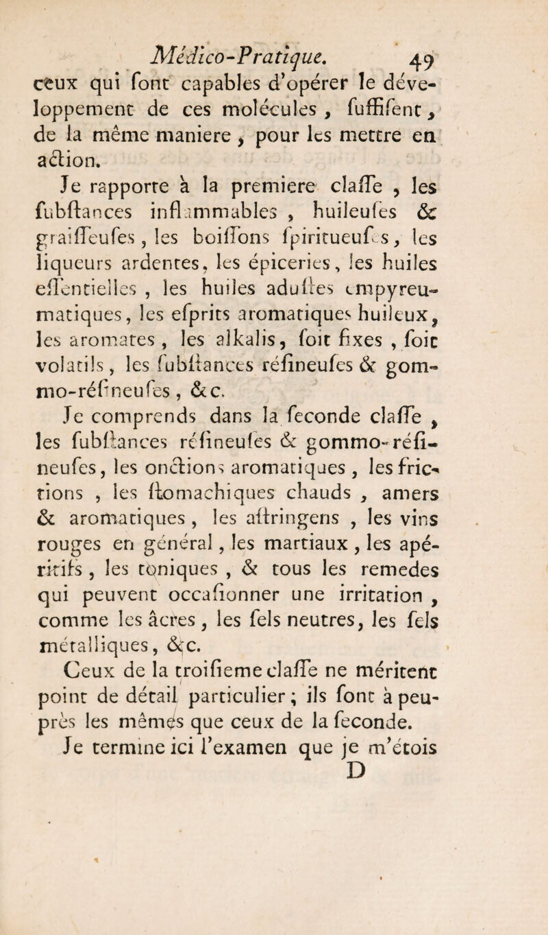 Médico - Pra tique. 4 9 c^ux qui font capables d’opérer le déve¬ loppement de ces molécules, fuffifent, de la même maniéré , pour les mettre en aétion. Je rapporte a la première clafTe , les fubftances inflammables , huileufes & graiffeufes, les boifTons fpiritueufes, les liqueurs ardentes, les épiceries, les huiles effencielles , les huiles aduttes empyreu- matiques, les efprits aromatiques huileux, les aromates , les alkalis, foit fixes , foie volatils, les fubftances réfîneufes & gom- mo-réf neufes , &c. Je comprends dans la fécondé clafTe , les fubftances réfîneufes & gommo- réfî¬ neufes , les onctions aromatiques , les fric-' rions , les ftomachiques chauds , amers & aromatiques , les aftringens , les vins rouges en général, les martiaux , les apé¬ ritifs , les toniques , & tous les remedes qui peuvent occasionner une irritation , comme les âcres, les fels neutres, les fels métalliques, &;c. Ceux de la troifieme clafTe ne méritent point de détail particulier; ils font à peu- près les mêmes que ceux de la fécondé. Je termine ici l’examen que je m’étois D