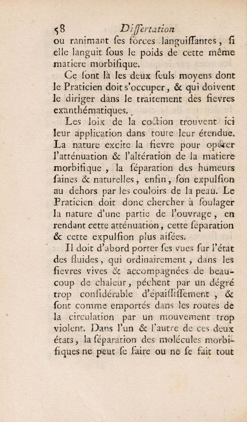 ou ranimant fes forces languiffantes, fi elle languit fous le poids de cette même matière morbifique. Ce font là les deux feuls moyens dont le Praticien doit s’occuper, & qui doivent le diriger dans le traitement des fievres exanthématiques. Les loix de la coéfcion trouvent ici leur application dans route leur étendue. La nature excite la fievre pour opérer l’atténuation & l’altération de la matière morbifique , la féparation des humeurs faines & naturelles, enfin, fon expulfion au dehors par les couloirs de la peau. Le Praticien doit donc chercher à foulager la nature d’une partie de l’ouvrage , en rendant cette atténuation, cette féparation & cette expulfion plus aifées* Il doit d’abord porter fes vues fur l’état des fluides , qui ordinairement , dans les fievres vives & accompagnées de beau¬ coup de chaleur, pèchent par un degré trop confidérabîe d’épaifliffement , ôc font comme emportés dans les routes de la circulation par un mouvement trop violent. Dans l’un & l’autre de ce s deux états, la féparation des molécules morbi¬ fiques ne peut fe faire ou ne fe fait tout
