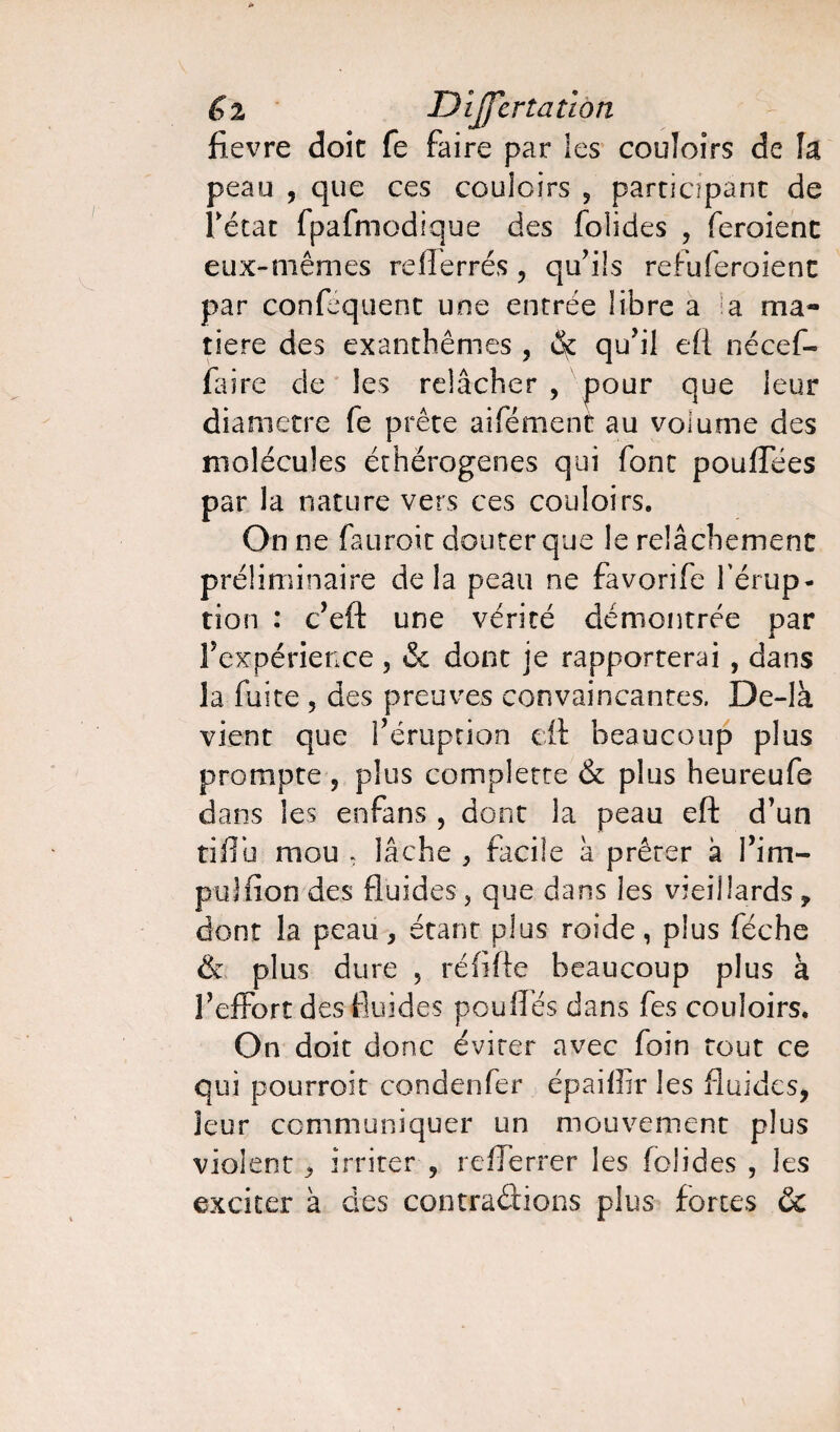 fievre doit fe faire par les couloirs de îa peau , que ces couloirs 5 participant de Tétac fpafmodique des folides , feroienc eux-mêmes reflerrés , qu'ils refuferoient par confequent une encrée libre a la ma¬ tière des exanthèmes , cSç qu'il eft nécef- faire de les relâcher , pour que leur diamètre fe prête aifément au volume des molécules éthërogenes qui font pouffées par la nature vers ces couloirs. On ne fauroit douter que le relâchement préliminaire delà peau ne favorife l’érup¬ tion : c'eft une vérité démontrée par l'expérience , & dont je rapporterai , dans la fuite , des preuves convaincantes. De-là vient que l'éruption eft beaucoup plus prompte , plus complette & plus heureufe dans les enfans , dont la peau eft d'un tiflu mou ; lâche , facile à prêter à l'im- puJfîon des fluides , que dans les vieillards , dont la peau, étant plus roide, plus féche & plus dure , réflfte beaucoup plus à l'effort des fluides pouffes dans fes couloirs. On doit donc éviter avec foin tout ce qui pourroit condenfer épaiffir les fluides, leur communiquer un mouvement plus violent, irriter , rcfferrer les folides , les exciter à des contractions plus fortes &