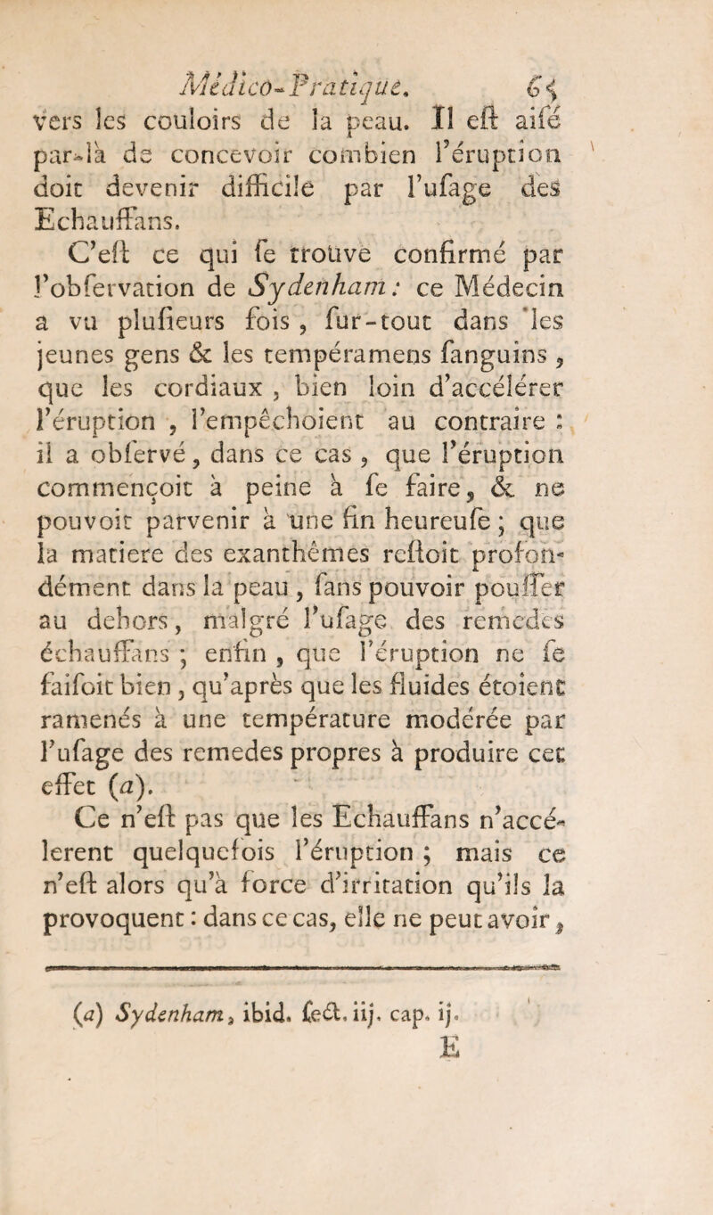 MLd i co « P ta tique. G <J vers les couloirs de la peau. Il eft aile par-là de concevoir combien féruption doit devenir difficile par l’ufage des Echauffa n s. C’eft ce qui fe trouve confirmé par î’obfervation de Sydenham : ce Médecin a vu plufieurs fois , fur-tout dans les jeunes gens & les tempéramens fanguins , que les cordiaux . bien loin d’accélérer l’éruption , l’empêchoient au contraire : il a obiervé , dans ce cas , que l’éruption commençoit à peine à fe faire ^ & ne pouvoir parvenir à une fin heureufe ; que la matière des exanthèmes rettoit prol'oti- dément dans la peau , fans pouvoir pouffer au dehors, malgré l’ufage des remedés échauffans ; enfin , que féruption ne fe faifoit bien , qu’après que les fluides étoient ramenés à une température modérée par l’ufage des remedes propres à produire cet effet (a). Ce n’eft pas que les Echauffans n’accé- lerent quelquefois l’éruption ; mais ce n’eft alors qu’à force d’irritation qu’ils la provoquent : dans ce cas, elle ne peut avoir s (a) Sydenham3 ibid. feébiij, cap, ij. E