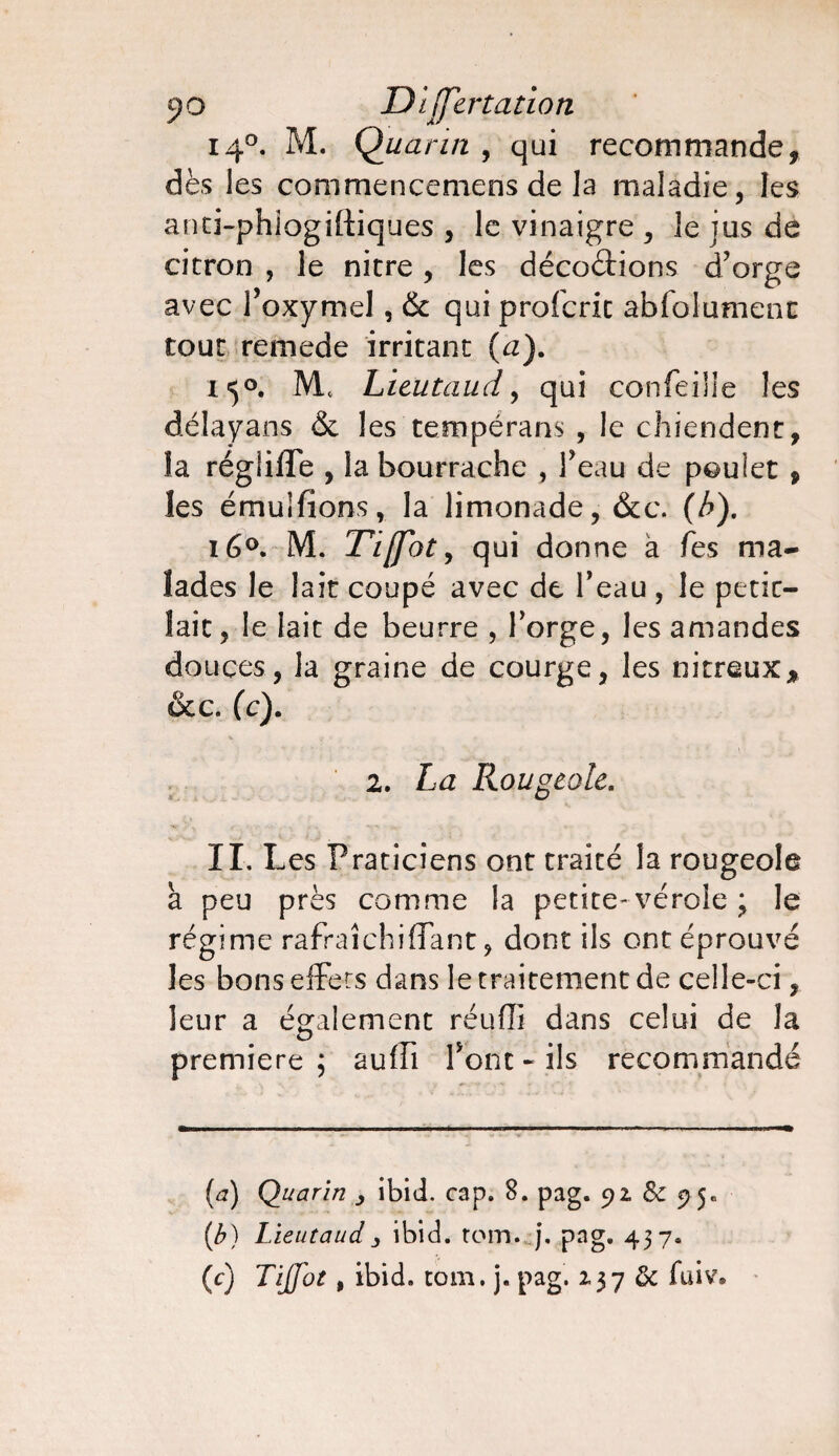 jîo Differtation 140. M. Quarin , qui recommande, dès les commencemens de la maladie, les anti-phiogiftiques , le vinaigre , le jus de citron , le nitre, les décodions d’orge avec foxymel, & qui profcric absolument tout remede irritant (a). 150. M* Lieutaud, qui confeiile les délayans & les tempérans , le chiendent, la régliffe , la bourrache , l’eau de poulet , les émuifions, la limonade, &c. (b). 16°. M. Tiffot, qui donne à fes ma¬ lades le lait coupé avec de l’eau , le petic- lait, le lait de beurre , l’orge, les amandes douces, la graine de courge, les nitreux, &c. (c). 2. La Rougeole. IL Les Praticiens ont traité la rougeole a peu près comme la petite-vérole ; le régime rafraîchi (Tant, dont ils ont éprouvé les bons effets dans le traitement de celle-ci, leur a également réuffi dans celui de la première ; auffi font « ils recommandé (a) Quarin ibid. cap. 8. pag. 92, & 95e (b) Lieutaud3 ibid. tom. j. pag. 437. (c) Tijfot, ibid. tom. j. pag. 137 & fuiv*