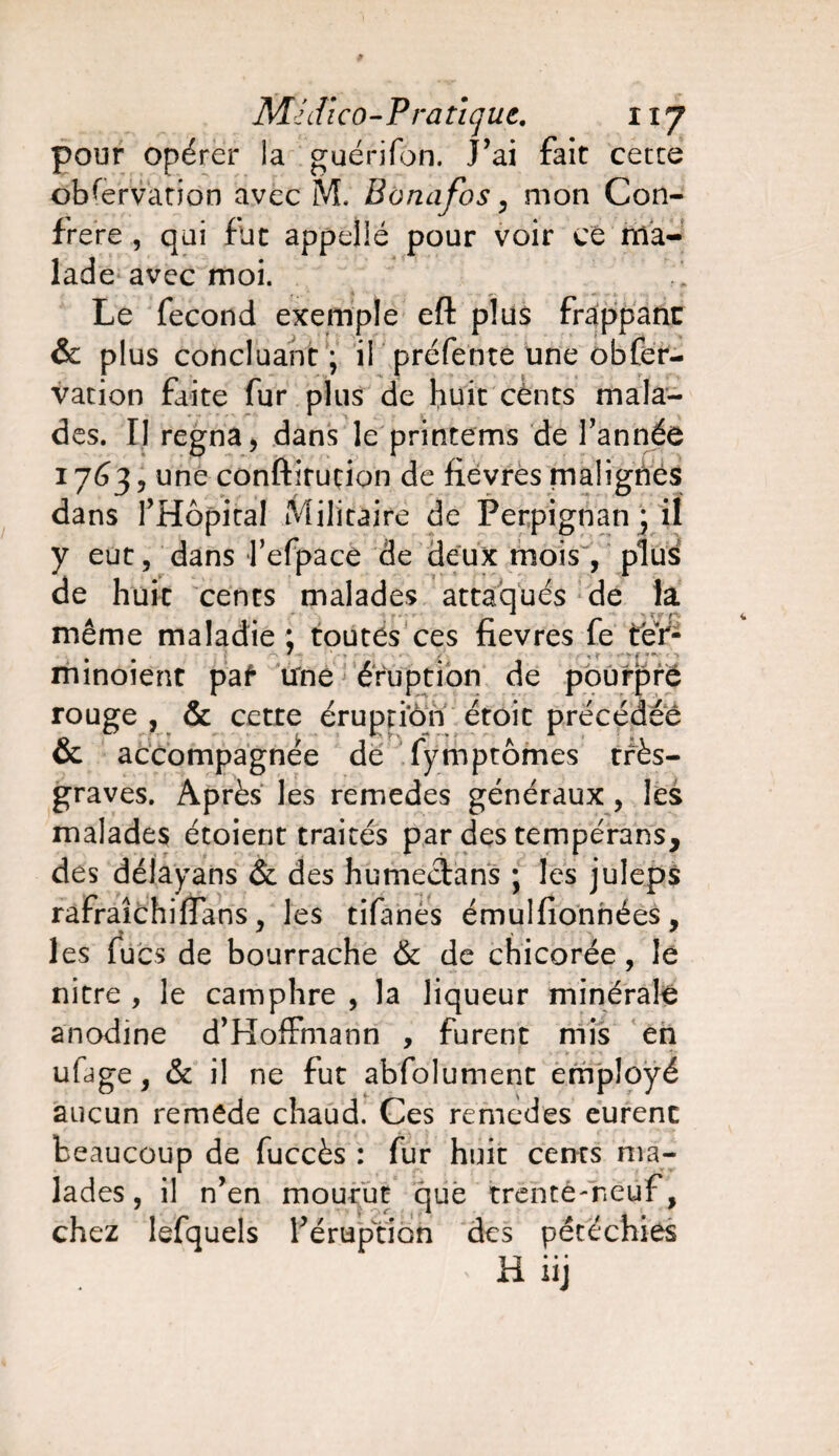 pour opérer la guérifon. J’ai fait cette observation avec M. Bonafos, mon Con¬ frère , qui fut appeüé pour voir ce ma¬ lade avec moi. Le fécond exemple eft plus frappant & plus concluant; il préfente une obfer- vation faite fur plus de huit cènts mala- des. Il régna, dans le printems de l'année 1763, une conftirucion de fievres malignes dans l'Hôpital Militaire de Perpignan ; il y eut, dans l’efpace de deux mois , plus de huit cents malades attaqués de la meme maladie: toutes ces fievres le ter- minoient pat une éruption de pourpre rouge , & cette éruption étoit précédée & accompagnée de fÿmptômes très- graves. Après les remedes généraux, les malades étoient traités par des tempérans, des délayans & des humectans ; les juleps rafraîchiffans y les tifanes émulfionnées, les lues de bourrache & de chicorée, le nitre , le camphre , la liqueur minérale anodine d'Hoffmann , furent mis en ulage, & il ne fut abfolument employé aucun remede chaud. Ces remedes eurent beaucoup de fuccès : fur huit cents ma- lades, il n'en mourut que trente-neuf, chez lefquels l'éruption des pétéchies H iij