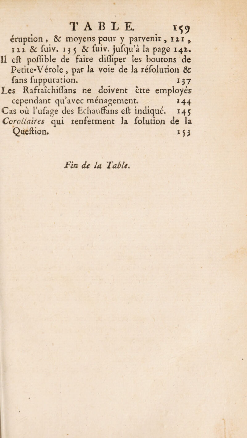 TABLE, 1^9 éruption , 8c moyens pour y parvenir , in , 122 8c fuiv. 135 & fuiv. jufqu’à la page 142, Il eft poflible de faire difiiper les boutons de Petite-Vérole, par la voie de la réfolution 8c fans fuppuration. 137 Les Rafraîchiftans ne doivent être employés cependant qu’avec ménagement. 144 Cas où l’ufage des EchaufFans eft indiqué. 145 Corollaires qui renferment la folution de la Queftiom 15 3 Fin de la Table«