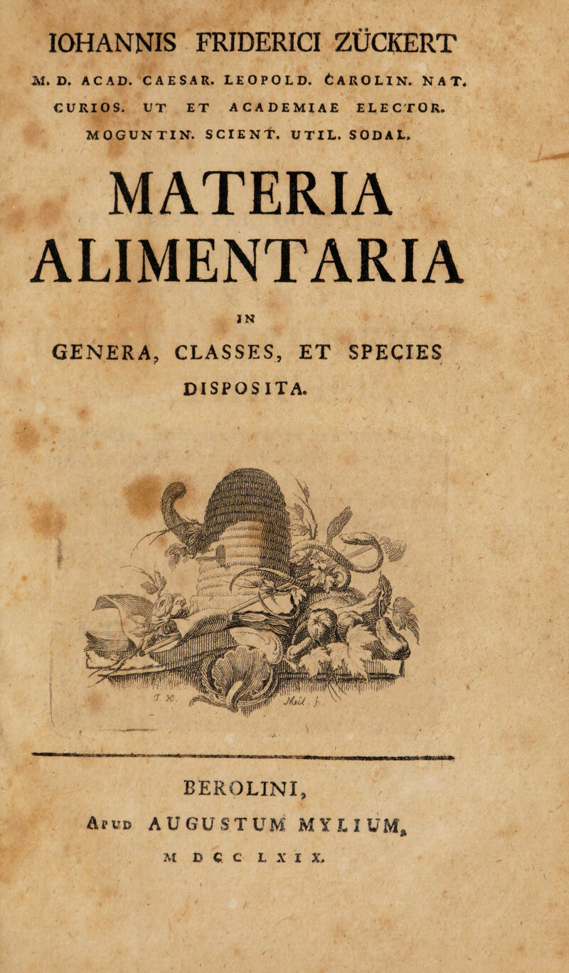 IOHANNIS FRIDERICI ZUCKERT M. D. AC AD. CAESAR. LEOPOLD. CAROLIN. NAT. CURIOS. UT ET ACADEMIAE ELECTOR. MOGUNTIN. SCIENT. UTIL. SODAL. MATERIA ALIMENTARIA ) N GENERA, CLASSES, ET SPECIES DISPOSITA. —---—--mriirf I miwniHWiBWHi if ibihi in it»ii rjr-p BEROLINI, Arvo AUGUSTUM MYLIUM, M D CC L X I X,