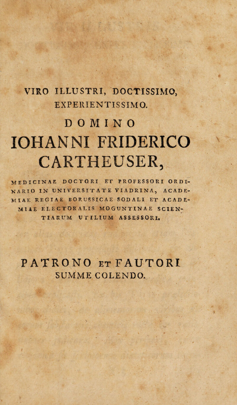 VIRO ILLUSTRI, DOCTISSIMO, EXPERIENTISSIMQ. DOMINO IOHANNI FRIDERICO CARTHEUSER, MEDICINAE DOCTORI ET PROFESSORI ORDI¬ NARIO IN UNIVERSITATE VI APRINA, ACADE¬ MIAE REGIAE BORUSSICAE SODALI ET ACADE¬ MIAE ELECTORALIS MOGUNTINAE SCIEN¬ TIARUM UTILIUM ASSESSORI, PATRONO et FAUTORI SUMME COLENDO.