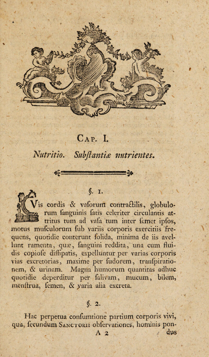 Cap. t Nutritio. SubftantU nutrientes. ■*= §. I. \fis cordis & vaforum coritra&ilis, globulo¬ rum (anguinis fatis celeriter circulantis at¬ tritus tum ad vafa tum inter femet ipfos, motus mufculorum fub variis corporis exercitiis fre¬ quens, quotidie conterunt folida, minima de iis avel¬ lunt ramenta, quae, fanguini reddita f una cum flui¬ dis copiofe diflipatis, expelluntur per varias corporis vias excretorias, maxime per fudorem, tranfpiratio- nem, & urinam. Magna humorum quantitas adhuc quotidie deperditur per falivam, mucum, bilem, menfirua, femen, & yaria alia excreta. $• 2. Hac perpetua confumtione partium corporis vivi, qua, fecundum Sanctorii obfervationes, hominis pon- A 2, 4 dus \