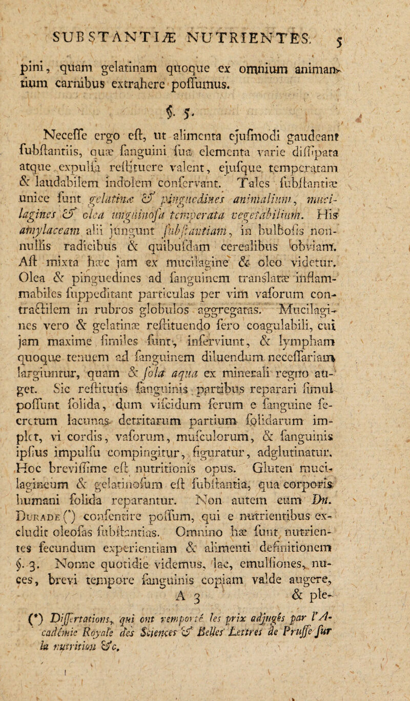 SUB ST ANTI/E NUTRIENTES-. pini, quam gelatinam quoque ex omnium animans tium carnibus extrahere poffumus, 4 ^ v 1 i f 5- / Necefie ergo cft, ut alimenta ejufmodi gaudeant fubftantiis, qua: fanguini fiia elementa varie diffipata atque expulia reftjtucre valent, ejufque. temperatam & laudabilem indolem confer vant. Tales • fubjftantiae unice funt relatma &T pinguedines animalium, muci- lagincs c? olea unguinofa temperata vegefabiliuth. His’ amy laccam alii jungunt jlihftautiam, in bulfcofis non¬ nullis radicibus & quibufdam cerealibus 'obviant. Aft mixta haec jam ex mucilagine' & oleo videtur. Olea & pinguedines ad fanguinem translatae inftam- mabiles fuppeditant particulas per vim vaforum con¬ tradi 1 em in rubros globulos aggregatas. Mucii agi¬ nes vero & gelatinae reftituendo fero coagulabili, cui jam maxime. fimiles funr, infindunt, & lympham quoque tenuem ad fanguinem diluendum neceffamm largiuntur, quam & Jola aqua ex minerali regno an¬ get. Sic reftituti-s fanguinis partibus reparari limul poifunt folida, dum viicidum ferum e fanguine fe- crttum lacunas- detritarum partium (olidarum im¬ plet, vi cordis, vaforum, mufculorum, & fanguinis ipfius impulfu compingitur, figuratur, adglutinatur. Hoc brevi ffirne eft nutritionis opus. Gluten muci- lagineum & gelatinofurn eft fiibftantia, qua corporis; humani folida reparantur. Non autem cum IJn. DuradeQ confentire poffum, qui e nutrientibus ex¬ cludit oleofas fubitantias. Omnino liae funt. nutrien¬ tes fecundum experientiam & alimenti definitionem $. 3. Nonne quotidie videmus, lac, emulfiones, nu¬ ces, brevi tempore fanguinis copiam valde augere, A 3 & ple- (*) DiJJirta-tionSy qui ent reni pone les yrix adjuves par V A- cadcmic Royale des Sciences Belles Lettres de Prujfe fur h nutritum ' ,\ <