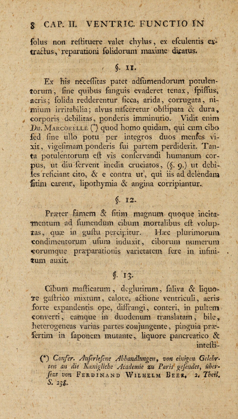 ^ , ' • j/ / foliis non reftituere valet chylus, ex efculentis ex* traelus, reparationi foiidoruni maxime dicatus. / ( §• II. Ex his necefiitas patet adfuniendorum potulen¬ torum, fine quibus {anguis evaderet tenax, fpifius, acris; folida redderentur ficca^ arida, corrugata, ni¬ mium irritabilia; alvus nafceretur obiHpata & dura, corporis debilitas, ponderis imminutio. Vidit enim Dn. MarcOrelle Q quod homo quidam, qui cum cibo fed fine ullo potu per integros duos menfes vi¬ xit, vigefimam ponderis fui partem perdiderit. Tan¬ ta potulentorum efl: vis confervandi humanum cor¬ pus, ut diu fervent inedia cruciatos , (§. 9.) ut debi¬ les reficiant cito, & e contra ut, qui iis ad delendam fatim carent4, lipothymia & angina corripiantur. /. Praeter famem & fitim magnum quoque incita- •mentum ad fumendum cibum mortalibus efl volup¬ tas, quae in guftu percipitur. Haec plurimorum condimentorum ufura induxit, ciborum numerum coramque praeparationis varietatem fere in infini¬ tum auxit f. 13. Cibum mafficatum, deglutitum, faliva & liquo¬ re gaftrico mixtum, calore, a&ione ventriculi, aeris forte expandentis, ope, diffrangi, conteri, in pultem / converti, camque in duodenum translatam, bile, heterogeneas varias partes conjungente, pinguia prae- fertim in faponem mutante,, liquore pancreatico & inteftf' (*) Confer. Auferlcjene Abhandlnngen, von eintgen Gelehr- ten an die Kamigliehe Aeademie zu Faris gefeudet, uber- fezt von Ferdinand Wilhelm Beer* 24 Therl, «Sj