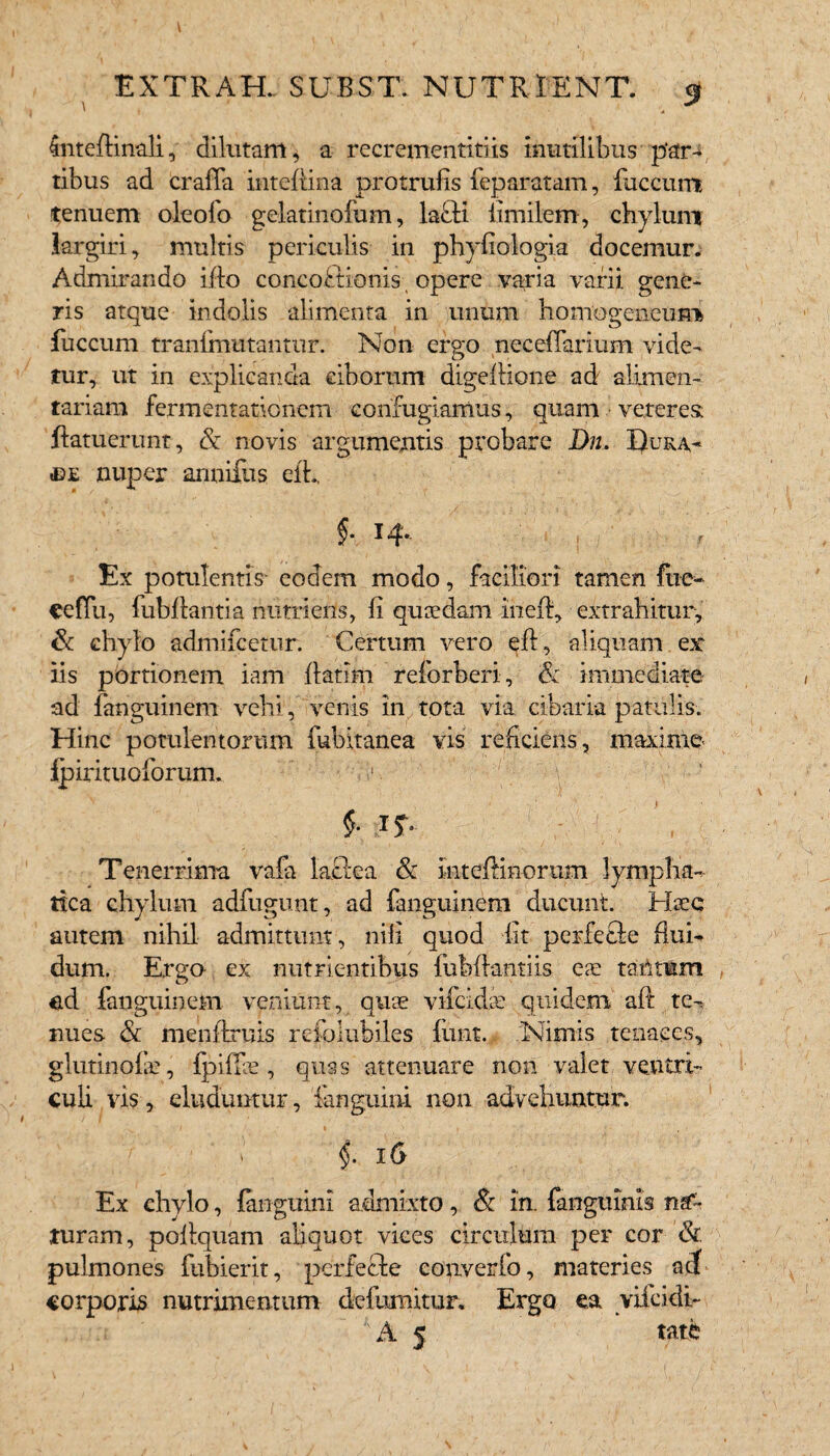 4ntefHnali, dilutam* a recrementitiis inutilibus par-* tibus ad craffa inteftina protrufis feparatam, fuccunt tenuem oleofo gelatinofum, lafti limilem, ch}rluni largiri, multis periculis in phyfiologia docemur. Admirando illo concoctionis opere varia varii gene¬ ris atque indolis alimenta in unum homogeneum fuccum tranfmutantur. Non ergo neceffarium vide¬ tur, ut in explicanda ciborum digeflione ad alimen¬ tariam fermentationem confugiamus, quam veteres: ftatuerunt, & novis argumentis probare D11. Dura¬ le nuper armillis efh f * ^ 4* Ex potulentis- eodem modo, faciliori tamen fue- eefTii, fubffantia nutriens, li quaedam inefl, extrahitur, & chylo admifcetur. Certum vero eff, aliquam ex: iis portionem iam flarim reforberi, & immediate ad fanguinem vehi, venis in tota via cibaria patulis. Hinc potulentorum fubitanea vis reficiens, maxime fpirituoforum. 1 A ' ■ '  1 . ' ' ,•  ' ' >'  ■ $• i?- [,7r\' ■ Tenerrima vafa lafiea & intefHnorum lympha¬ tica chylum adfugunt, ad fanguinem ducunt. Haec autem nihil admittunt, nili quod fit perfecte flui- dum. Erga ex nutrientibus fubfiantiis ea: tantum ed fanguinem veniunt, quae vifcidse quidem aft te¬ nues & menftruis refolubiles flmt. Nimis tenaces, glutinofa?, fpiflee , quas attenuare non valet ventri¬ culi vis, eluduntur, ianguini non advehuntur. ■'f ’ ; i §. 1 & Ex chylo, Ianguini admixto, & In. fangmnis na¬ turam, poflquam aliquot vices circulum per cor & pulmones fubierit, perferte converfo, materies acf corporis nutrimentum defurnitur. Ergo ea yifcidb A 5 tate